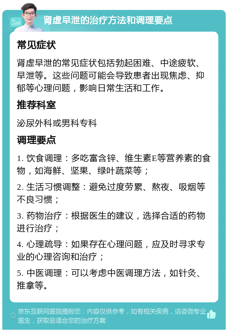 肾虚早泄的治疗方法和调理要点 常见症状 肾虚早泄的常见症状包括勃起困难、中途疲软、早泄等。这些问题可能会导致患者出现焦虑、抑郁等心理问题，影响日常生活和工作。 推荐科室 泌尿外科或男科专科 调理要点 1. 饮食调理：多吃富含锌、维生素E等营养素的食物，如海鲜、坚果、绿叶蔬菜等； 2. 生活习惯调整：避免过度劳累、熬夜、吸烟等不良习惯； 3. 药物治疗：根据医生的建议，选择合适的药物进行治疗； 4. 心理疏导：如果存在心理问题，应及时寻求专业的心理咨询和治疗； 5. 中医调理：可以考虑中医调理方法，如针灸、推拿等。