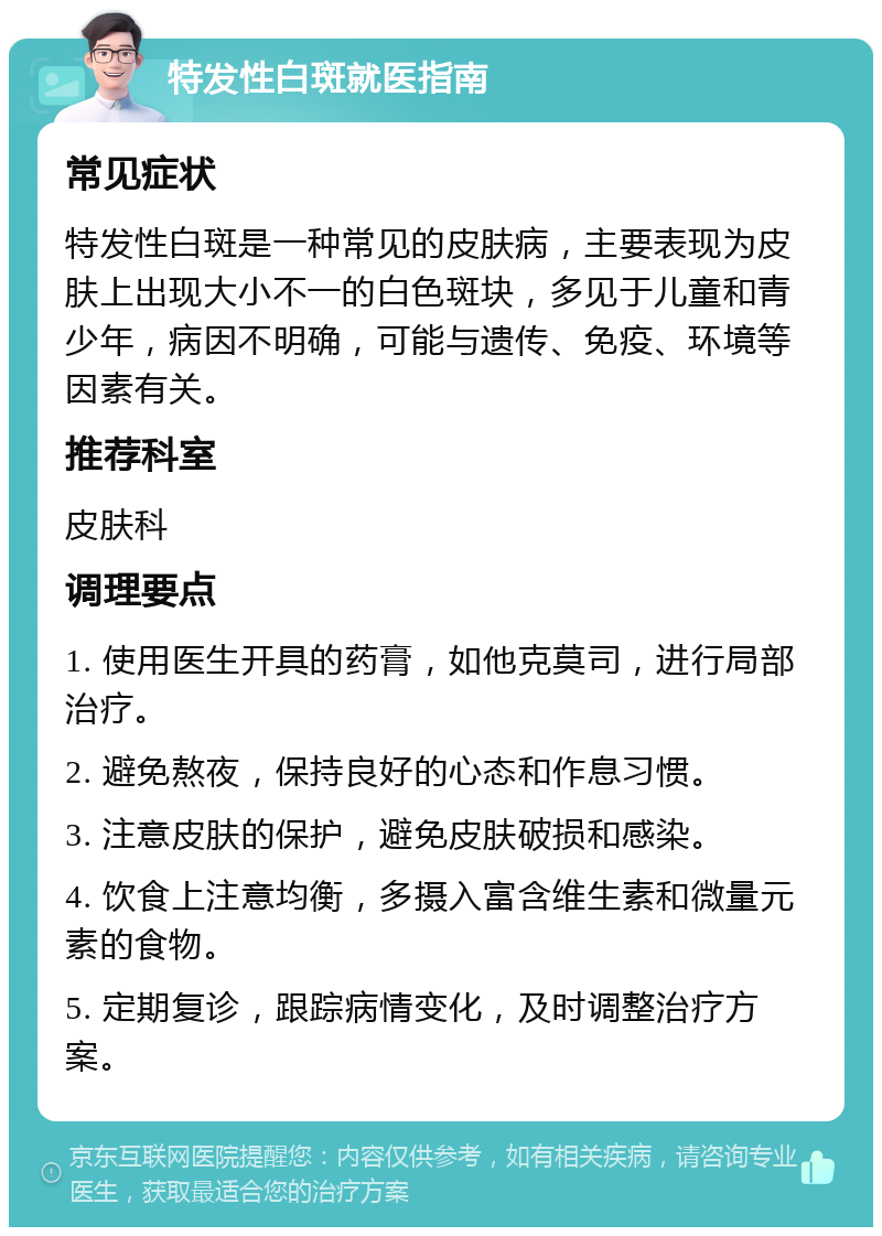 特发性白斑就医指南 常见症状 特发性白斑是一种常见的皮肤病，主要表现为皮肤上出现大小不一的白色斑块，多见于儿童和青少年，病因不明确，可能与遗传、免疫、环境等因素有关。 推荐科室 皮肤科 调理要点 1. 使用医生开具的药膏，如他克莫司，进行局部治疗。 2. 避免熬夜，保持良好的心态和作息习惯。 3. 注意皮肤的保护，避免皮肤破损和感染。 4. 饮食上注意均衡，多摄入富含维生素和微量元素的食物。 5. 定期复诊，跟踪病情变化，及时调整治疗方案。