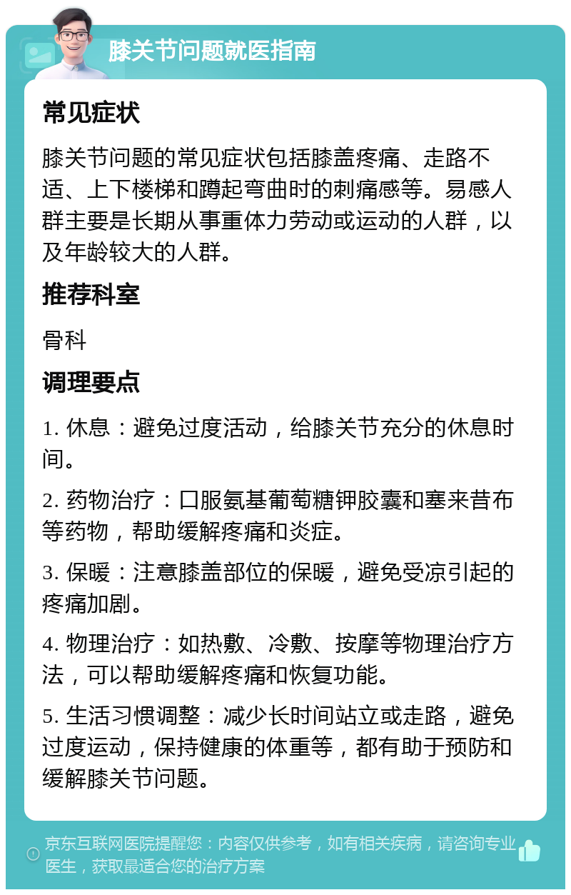 膝关节问题就医指南 常见症状 膝关节问题的常见症状包括膝盖疼痛、走路不适、上下楼梯和蹲起弯曲时的刺痛感等。易感人群主要是长期从事重体力劳动或运动的人群，以及年龄较大的人群。 推荐科室 骨科 调理要点 1. 休息：避免过度活动，给膝关节充分的休息时间。 2. 药物治疗：口服氨基葡萄糖钾胶囊和塞来昔布等药物，帮助缓解疼痛和炎症。 3. 保暖：注意膝盖部位的保暖，避免受凉引起的疼痛加剧。 4. 物理治疗：如热敷、冷敷、按摩等物理治疗方法，可以帮助缓解疼痛和恢复功能。 5. 生活习惯调整：减少长时间站立或走路，避免过度运动，保持健康的体重等，都有助于预防和缓解膝关节问题。