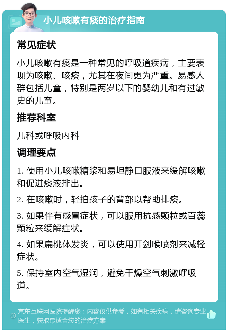 小儿咳嗽有痰的治疗指南 常见症状 小儿咳嗽有痰是一种常见的呼吸道疾病，主要表现为咳嗽、咳痰，尤其在夜间更为严重。易感人群包括儿童，特别是两岁以下的婴幼儿和有过敏史的儿童。 推荐科室 儿科或呼吸内科 调理要点 1. 使用小儿咳嗽糖浆和易坦静口服液来缓解咳嗽和促进痰液排出。 2. 在咳嗽时，轻拍孩子的背部以帮助排痰。 3. 如果伴有感冒症状，可以服用抗感颗粒或百蕊颗粒来缓解症状。 4. 如果扁桃体发炎，可以使用开剑喉喷剂来减轻症状。 5. 保持室内空气湿润，避免干燥空气刺激呼吸道。