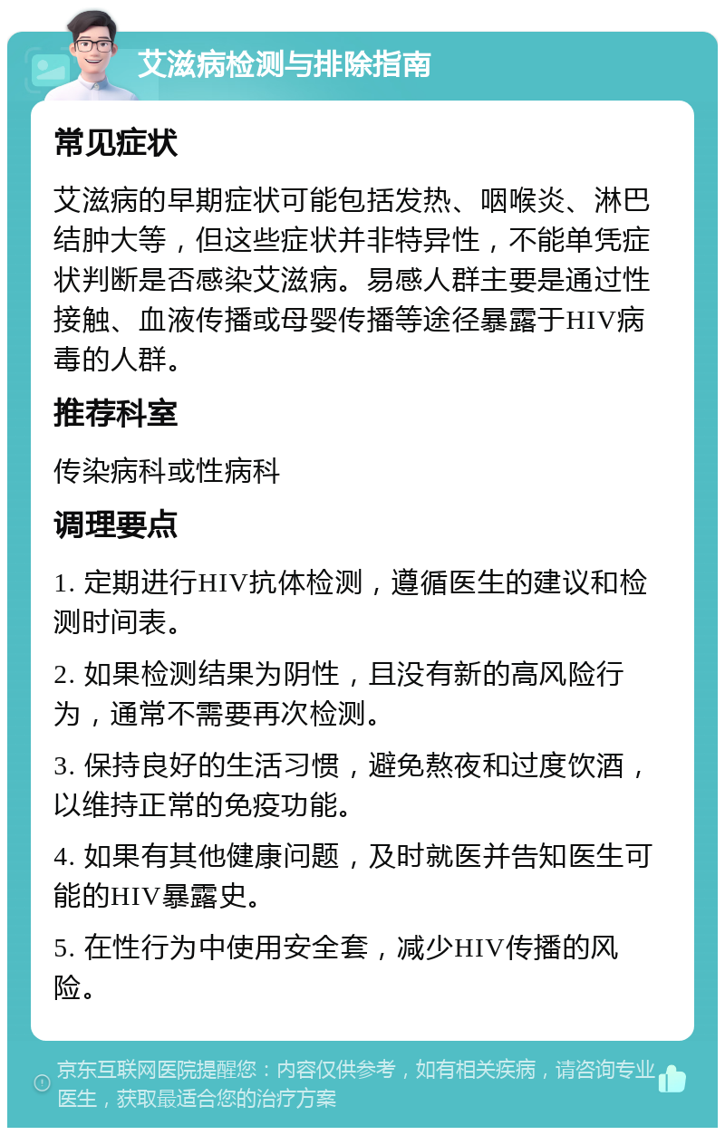 艾滋病检测与排除指南 常见症状 艾滋病的早期症状可能包括发热、咽喉炎、淋巴结肿大等，但这些症状并非特异性，不能单凭症状判断是否感染艾滋病。易感人群主要是通过性接触、血液传播或母婴传播等途径暴露于HIV病毒的人群。 推荐科室 传染病科或性病科 调理要点 1. 定期进行HIV抗体检测，遵循医生的建议和检测时间表。 2. 如果检测结果为阴性，且没有新的高风险行为，通常不需要再次检测。 3. 保持良好的生活习惯，避免熬夜和过度饮酒，以维持正常的免疫功能。 4. 如果有其他健康问题，及时就医并告知医生可能的HIV暴露史。 5. 在性行为中使用安全套，减少HIV传播的风险。