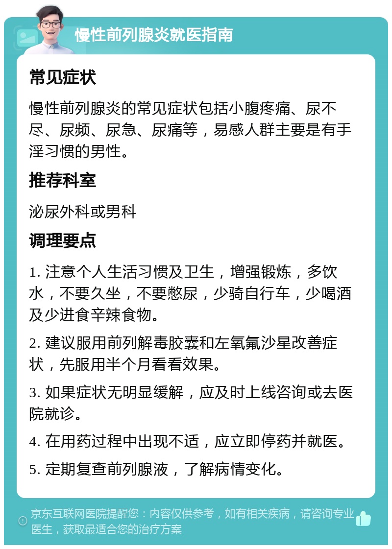 慢性前列腺炎就医指南 常见症状 慢性前列腺炎的常见症状包括小腹疼痛、尿不尽、尿频、尿急、尿痛等，易感人群主要是有手淫习惯的男性。 推荐科室 泌尿外科或男科 调理要点 1. 注意个人生活习惯及卫生，增强锻炼，多饮水，不要久坐，不要憋尿，少骑自行车，少喝酒及少进食辛辣食物。 2. 建议服用前列解毒胶囊和左氧氟沙星改善症状，先服用半个月看看效果。 3. 如果症状无明显缓解，应及时上线咨询或去医院就诊。 4. 在用药过程中出现不适，应立即停药并就医。 5. 定期复查前列腺液，了解病情变化。