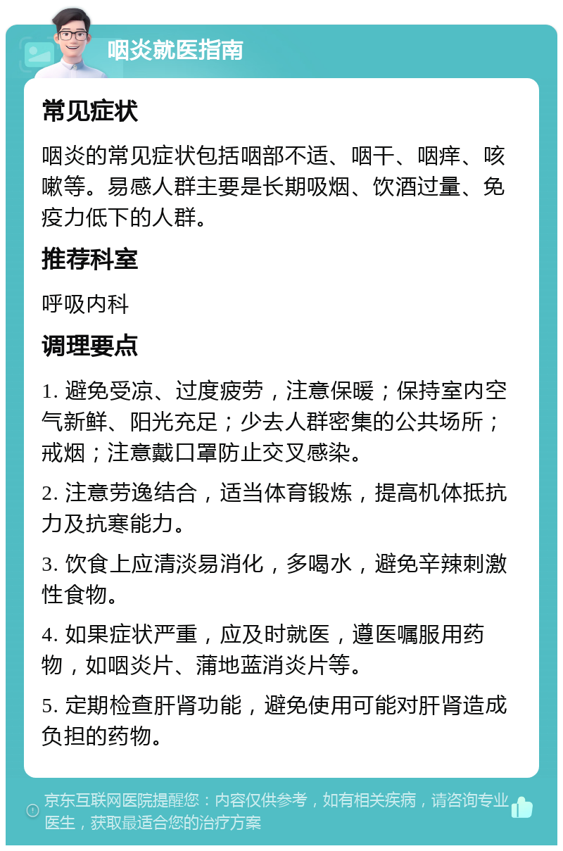 咽炎就医指南 常见症状 咽炎的常见症状包括咽部不适、咽干、咽痒、咳嗽等。易感人群主要是长期吸烟、饮酒过量、免疫力低下的人群。 推荐科室 呼吸内科 调理要点 1. 避免受凉、过度疲劳，注意保暖；保持室内空气新鲜、阳光充足；少去人群密集的公共场所；戒烟；注意戴口罩防止交叉感染。 2. 注意劳逸结合，适当体育锻炼，提高机体抵抗力及抗寒能力。 3. 饮食上应清淡易消化，多喝水，避免辛辣刺激性食物。 4. 如果症状严重，应及时就医，遵医嘱服用药物，如咽炎片、蒲地蓝消炎片等。 5. 定期检查肝肾功能，避免使用可能对肝肾造成负担的药物。