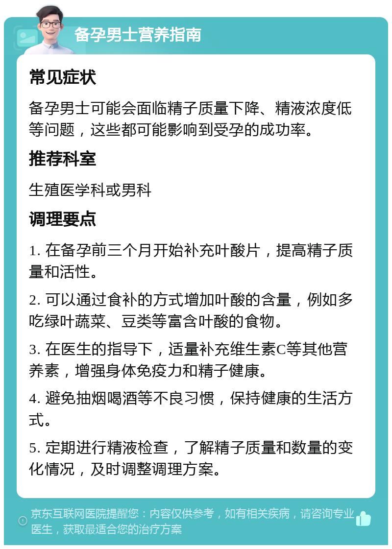 备孕男士营养指南 常见症状 备孕男士可能会面临精子质量下降、精液浓度低等问题，这些都可能影响到受孕的成功率。 推荐科室 生殖医学科或男科 调理要点 1. 在备孕前三个月开始补充叶酸片，提高精子质量和活性。 2. 可以通过食补的方式增加叶酸的含量，例如多吃绿叶蔬菜、豆类等富含叶酸的食物。 3. 在医生的指导下，适量补充维生素C等其他营养素，增强身体免疫力和精子健康。 4. 避免抽烟喝酒等不良习惯，保持健康的生活方式。 5. 定期进行精液检查，了解精子质量和数量的变化情况，及时调整调理方案。