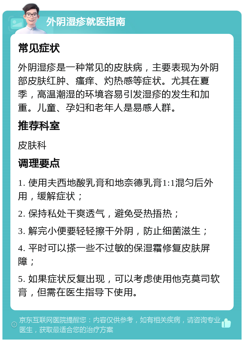 外阴湿疹就医指南 常见症状 外阴湿疹是一种常见的皮肤病，主要表现为外阴部皮肤红肿、瘙痒、灼热感等症状。尤其在夏季，高温潮湿的环境容易引发湿疹的发生和加重。儿童、孕妇和老年人是易感人群。 推荐科室 皮肤科 调理要点 1. 使用夫西地酸乳膏和地奈德乳膏1:1混匀后外用，缓解症状； 2. 保持私处干爽透气，避免受热捂热； 3. 解完小便要轻轻擦干外阴，防止细菌滋生； 4. 平时可以搽一些不过敏的保湿霜修复皮肤屏障； 5. 如果症状反复出现，可以考虑使用他克莫司软膏，但需在医生指导下使用。