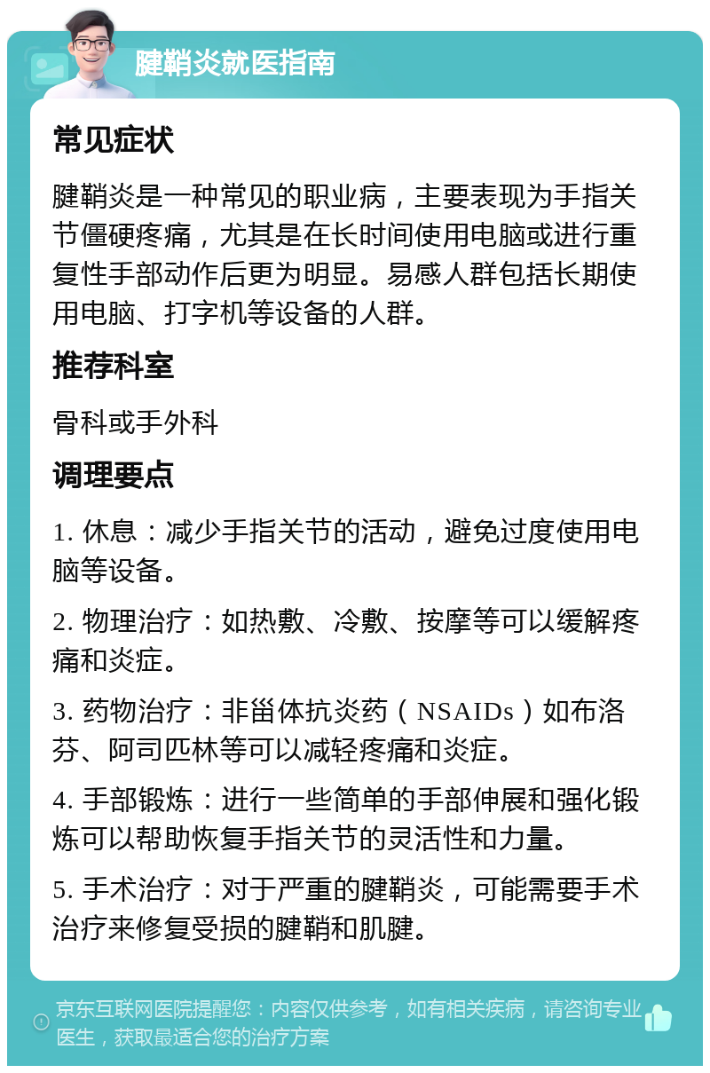 腱鞘炎就医指南 常见症状 腱鞘炎是一种常见的职业病，主要表现为手指关节僵硬疼痛，尤其是在长时间使用电脑或进行重复性手部动作后更为明显。易感人群包括长期使用电脑、打字机等设备的人群。 推荐科室 骨科或手外科 调理要点 1. 休息：减少手指关节的活动，避免过度使用电脑等设备。 2. 物理治疗：如热敷、冷敷、按摩等可以缓解疼痛和炎症。 3. 药物治疗：非甾体抗炎药（NSAIDs）如布洛芬、阿司匹林等可以减轻疼痛和炎症。 4. 手部锻炼：进行一些简单的手部伸展和强化锻炼可以帮助恢复手指关节的灵活性和力量。 5. 手术治疗：对于严重的腱鞘炎，可能需要手术治疗来修复受损的腱鞘和肌腱。