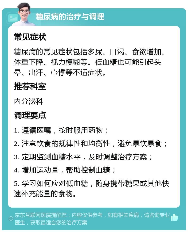 糖尿病的治疗与调理 常见症状 糖尿病的常见症状包括多尿、口渴、食欲增加、体重下降、视力模糊等。低血糖也可能引起头晕、出汗、心悸等不适症状。 推荐科室 内分泌科 调理要点 1. 遵循医嘱，按时服用药物； 2. 注意饮食的规律性和均衡性，避免暴饮暴食； 3. 定期监测血糖水平，及时调整治疗方案； 4. 增加运动量，帮助控制血糖； 5. 学习如何应对低血糖，随身携带糖果或其他快速补充能量的食物。