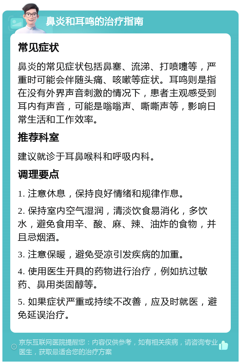 鼻炎和耳鸣的治疗指南 常见症状 鼻炎的常见症状包括鼻塞、流涕、打喷嚏等，严重时可能会伴随头痛、咳嗽等症状。耳鸣则是指在没有外界声音刺激的情况下，患者主观感受到耳内有声音，可能是嗡嗡声、嘶嘶声等，影响日常生活和工作效率。 推荐科室 建议就诊于耳鼻喉科和呼吸内科。 调理要点 1. 注意休息，保持良好情绪和规律作息。 2. 保持室内空气湿润，清淡饮食易消化，多饮水，避免食用辛、酸、麻、辣、油炸的食物，并且忌烟酒。 3. 注意保暖，避免受凉引发疾病的加重。 4. 使用医生开具的药物进行治疗，例如抗过敏药、鼻用类固醇等。 5. 如果症状严重或持续不改善，应及时就医，避免延误治疗。