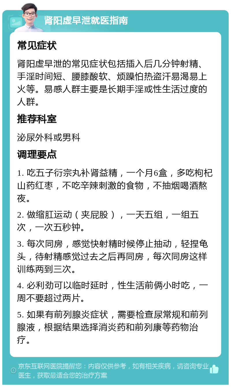 肾阳虚早泄就医指南 常见症状 肾阳虚早泄的常见症状包括插入后几分钟射精、手淫时间短、腰膝酸软、烦躁怕热盗汗易渴易上火等。易感人群主要是长期手淫或性生活过度的人群。 推荐科室 泌尿外科或男科 调理要点 1. 吃五子衍宗丸补肾益精，一个月6盒，多吃枸杞山药红枣，不吃辛辣刺激的食物，不抽烟喝酒熬夜。 2. 做缩肛运动（夹屁股），一天五组，一组五次，一次五秒钟。 3. 每次同房，感觉快射精时候停止抽动，轻捏龟头，待射精感觉过去之后再同房，每次同房这样训练两到三次。 4. 必利劲可以临时延时，性生活前俩小时吃，一周不要超过两片。 5. 如果有前列腺炎症状，需要检查尿常规和前列腺液，根据结果选择消炎药和前列康等药物治疗。