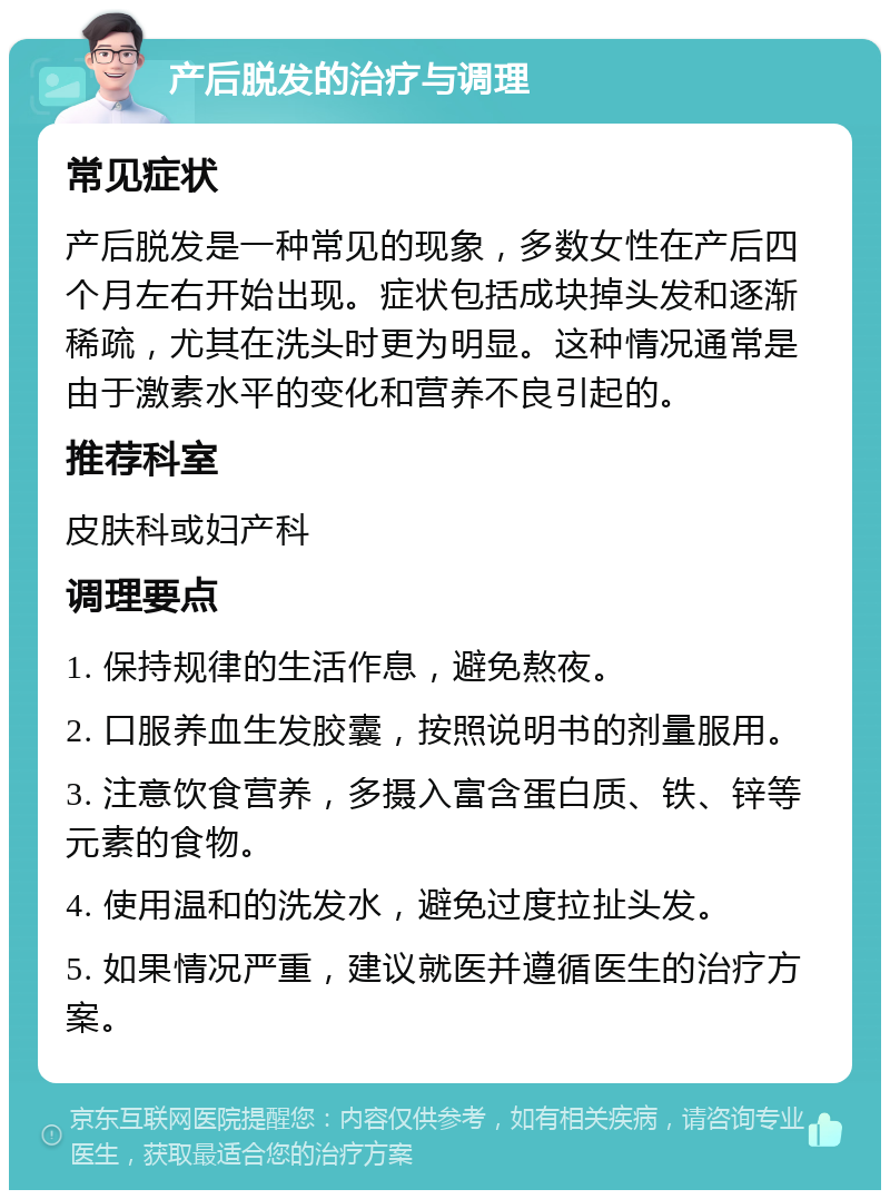 产后脱发的治疗与调理 常见症状 产后脱发是一种常见的现象，多数女性在产后四个月左右开始出现。症状包括成块掉头发和逐渐稀疏，尤其在洗头时更为明显。这种情况通常是由于激素水平的变化和营养不良引起的。 推荐科室 皮肤科或妇产科 调理要点 1. 保持规律的生活作息，避免熬夜。 2. 口服养血生发胶囊，按照说明书的剂量服用。 3. 注意饮食营养，多摄入富含蛋白质、铁、锌等元素的食物。 4. 使用温和的洗发水，避免过度拉扯头发。 5. 如果情况严重，建议就医并遵循医生的治疗方案。