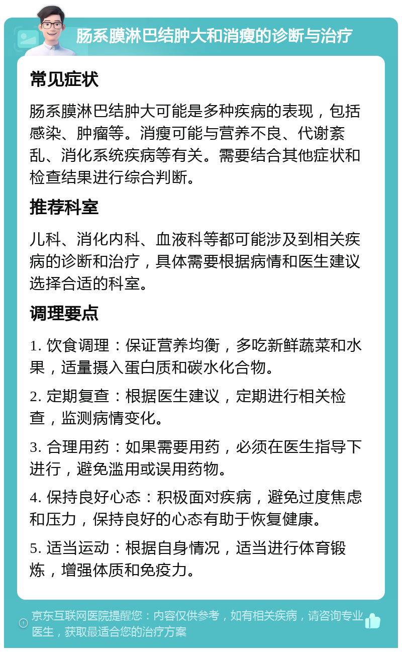 肠系膜淋巴结肿大和消瘦的诊断与治疗 常见症状 肠系膜淋巴结肿大可能是多种疾病的表现，包括感染、肿瘤等。消瘦可能与营养不良、代谢紊乱、消化系统疾病等有关。需要结合其他症状和检查结果进行综合判断。 推荐科室 儿科、消化内科、血液科等都可能涉及到相关疾病的诊断和治疗，具体需要根据病情和医生建议选择合适的科室。 调理要点 1. 饮食调理：保证营养均衡，多吃新鲜蔬菜和水果，适量摄入蛋白质和碳水化合物。 2. 定期复查：根据医生建议，定期进行相关检查，监测病情变化。 3. 合理用药：如果需要用药，必须在医生指导下进行，避免滥用或误用药物。 4. 保持良好心态：积极面对疾病，避免过度焦虑和压力，保持良好的心态有助于恢复健康。 5. 适当运动：根据自身情况，适当进行体育锻炼，增强体质和免疫力。