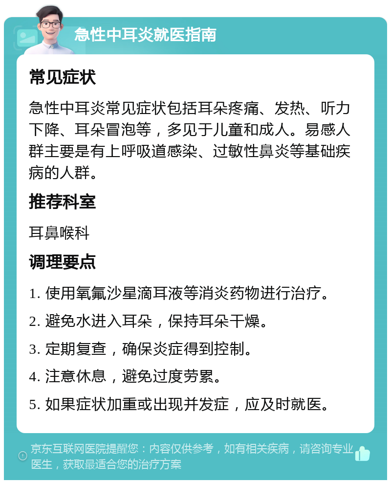 急性中耳炎就医指南 常见症状 急性中耳炎常见症状包括耳朵疼痛、发热、听力下降、耳朵冒泡等，多见于儿童和成人。易感人群主要是有上呼吸道感染、过敏性鼻炎等基础疾病的人群。 推荐科室 耳鼻喉科 调理要点 1. 使用氧氟沙星滴耳液等消炎药物进行治疗。 2. 避免水进入耳朵，保持耳朵干燥。 3. 定期复查，确保炎症得到控制。 4. 注意休息，避免过度劳累。 5. 如果症状加重或出现并发症，应及时就医。