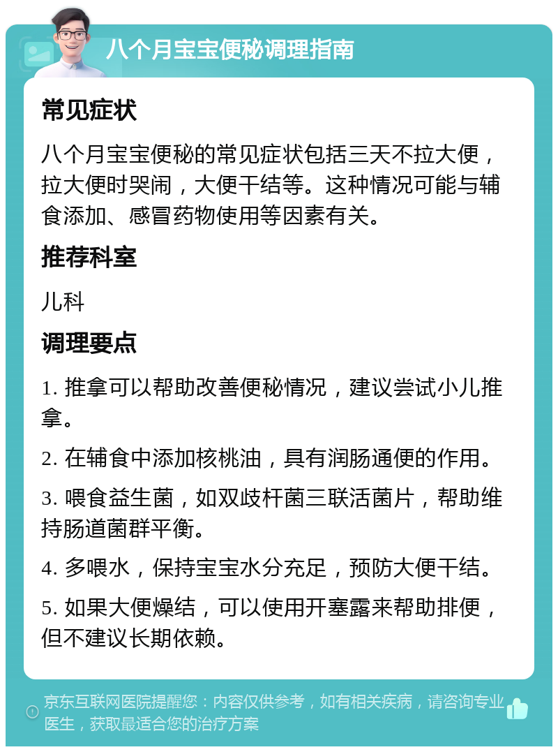 八个月宝宝便秘调理指南 常见症状 八个月宝宝便秘的常见症状包括三天不拉大便，拉大便时哭闹，大便干结等。这种情况可能与辅食添加、感冒药物使用等因素有关。 推荐科室 儿科 调理要点 1. 推拿可以帮助改善便秘情况，建议尝试小儿推拿。 2. 在辅食中添加核桃油，具有润肠通便的作用。 3. 喂食益生菌，如双歧杆菌三联活菌片，帮助维持肠道菌群平衡。 4. 多喂水，保持宝宝水分充足，预防大便干结。 5. 如果大便燥结，可以使用开塞露来帮助排便，但不建议长期依赖。