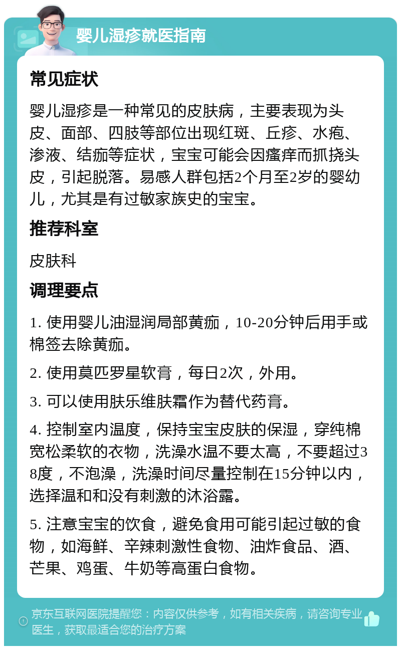 婴儿湿疹就医指南 常见症状 婴儿湿疹是一种常见的皮肤病，主要表现为头皮、面部、四肢等部位出现红斑、丘疹、水疱、渗液、结痂等症状，宝宝可能会因瘙痒而抓挠头皮，引起脱落。易感人群包括2个月至2岁的婴幼儿，尤其是有过敏家族史的宝宝。 推荐科室 皮肤科 调理要点 1. 使用婴儿油湿润局部黄痂，10-20分钟后用手或棉签去除黄痂。 2. 使用莫匹罗星软膏，每日2次，外用。 3. 可以使用肤乐维肤霜作为替代药膏。 4. 控制室内温度，保持宝宝皮肤的保湿，穿纯棉宽松柔软的衣物，洗澡水温不要太高，不要超过38度，不泡澡，洗澡时间尽量控制在15分钟以内，选择温和和没有刺激的沐浴露。 5. 注意宝宝的饮食，避免食用可能引起过敏的食物，如海鲜、辛辣刺激性食物、油炸食品、酒、芒果、鸡蛋、牛奶等高蛋白食物。