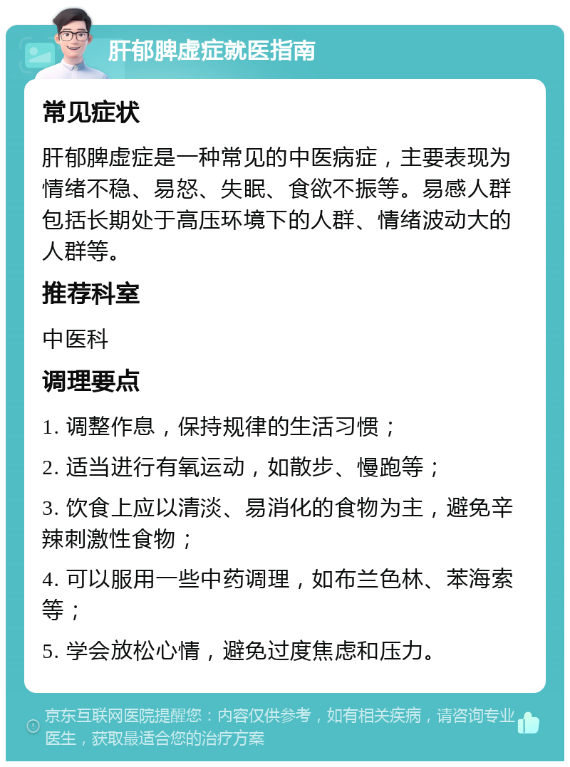 肝郁脾虚症就医指南 常见症状 肝郁脾虚症是一种常见的中医病症，主要表现为情绪不稳、易怒、失眠、食欲不振等。易感人群包括长期处于高压环境下的人群、情绪波动大的人群等。 推荐科室 中医科 调理要点 1. 调整作息，保持规律的生活习惯； 2. 适当进行有氧运动，如散步、慢跑等； 3. 饮食上应以清淡、易消化的食物为主，避免辛辣刺激性食物； 4. 可以服用一些中药调理，如布兰色林、苯海索等； 5. 学会放松心情，避免过度焦虑和压力。