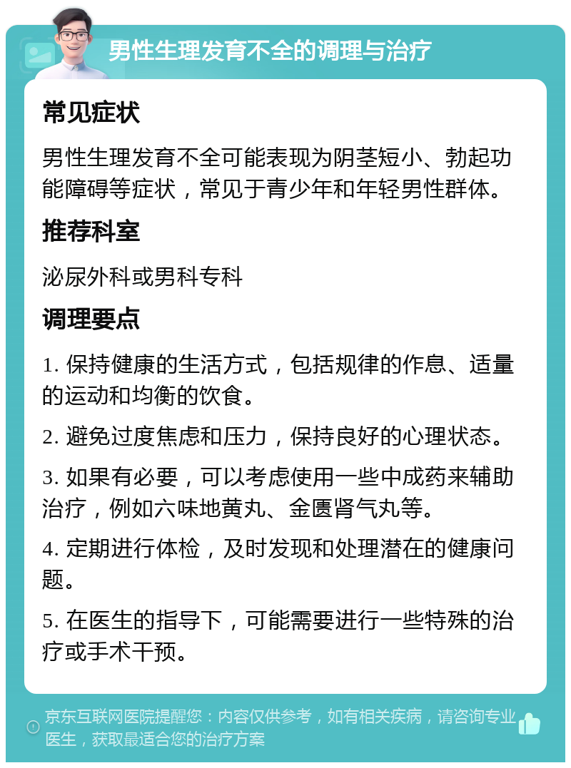 男性生理发育不全的调理与治疗 常见症状 男性生理发育不全可能表现为阴茎短小、勃起功能障碍等症状，常见于青少年和年轻男性群体。 推荐科室 泌尿外科或男科专科 调理要点 1. 保持健康的生活方式，包括规律的作息、适量的运动和均衡的饮食。 2. 避免过度焦虑和压力，保持良好的心理状态。 3. 如果有必要，可以考虑使用一些中成药来辅助治疗，例如六味地黄丸、金匮肾气丸等。 4. 定期进行体检，及时发现和处理潜在的健康问题。 5. 在医生的指导下，可能需要进行一些特殊的治疗或手术干预。