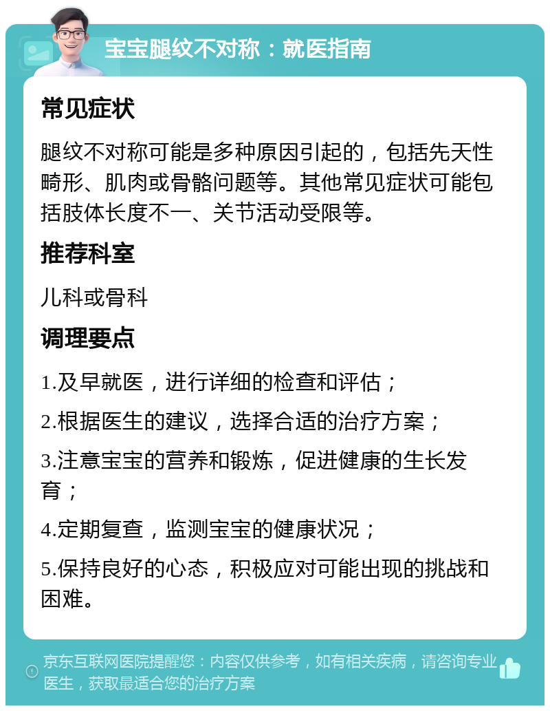 宝宝腿纹不对称：就医指南 常见症状 腿纹不对称可能是多种原因引起的，包括先天性畸形、肌肉或骨骼问题等。其他常见症状可能包括肢体长度不一、关节活动受限等。 推荐科室 儿科或骨科 调理要点 1.及早就医，进行详细的检查和评估； 2.根据医生的建议，选择合适的治疗方案； 3.注意宝宝的营养和锻炼，促进健康的生长发育； 4.定期复查，监测宝宝的健康状况； 5.保持良好的心态，积极应对可能出现的挑战和困难。