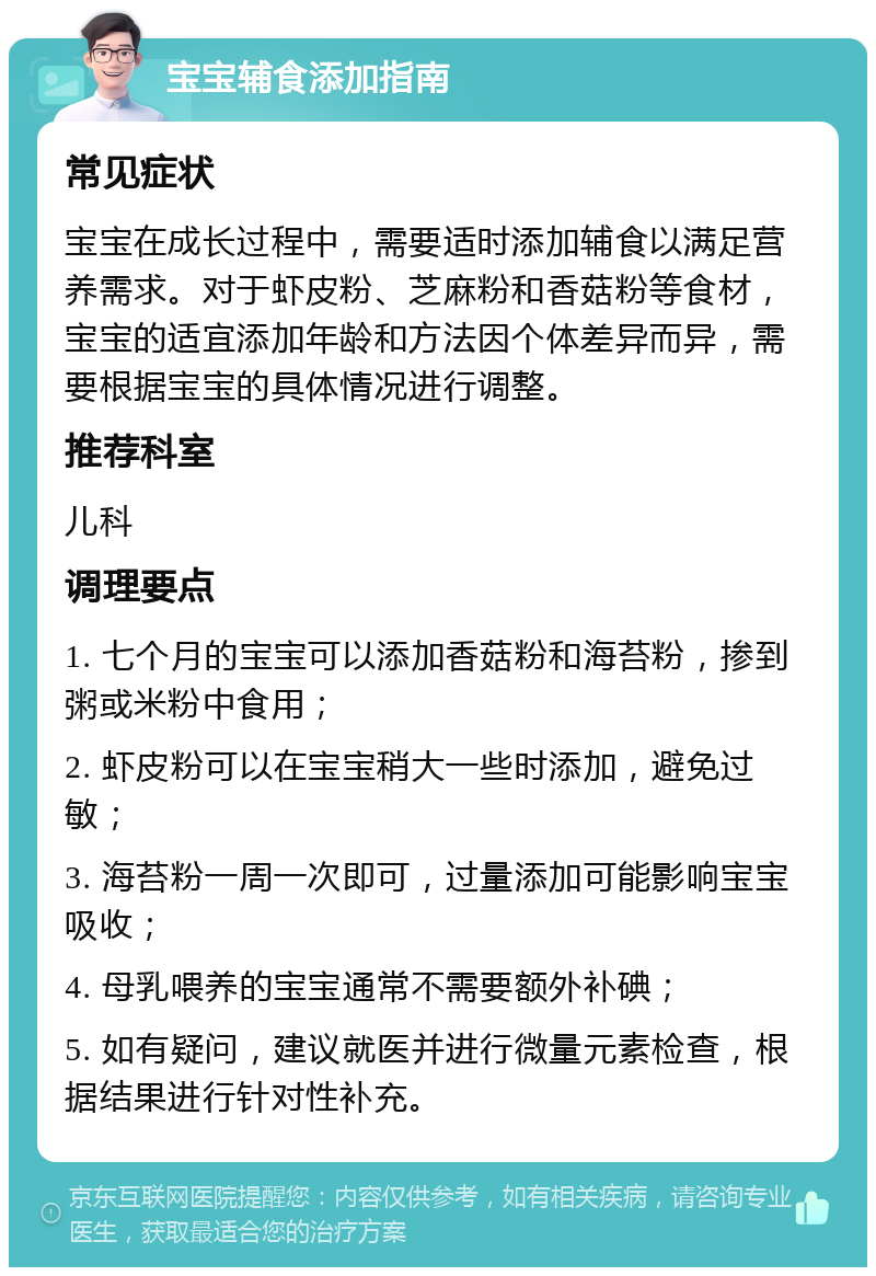 宝宝辅食添加指南 常见症状 宝宝在成长过程中，需要适时添加辅食以满足营养需求。对于虾皮粉、芝麻粉和香菇粉等食材，宝宝的适宜添加年龄和方法因个体差异而异，需要根据宝宝的具体情况进行调整。 推荐科室 儿科 调理要点 1. 七个月的宝宝可以添加香菇粉和海苔粉，掺到粥或米粉中食用； 2. 虾皮粉可以在宝宝稍大一些时添加，避免过敏； 3. 海苔粉一周一次即可，过量添加可能影响宝宝吸收； 4. 母乳喂养的宝宝通常不需要额外补碘； 5. 如有疑问，建议就医并进行微量元素检查，根据结果进行针对性补充。