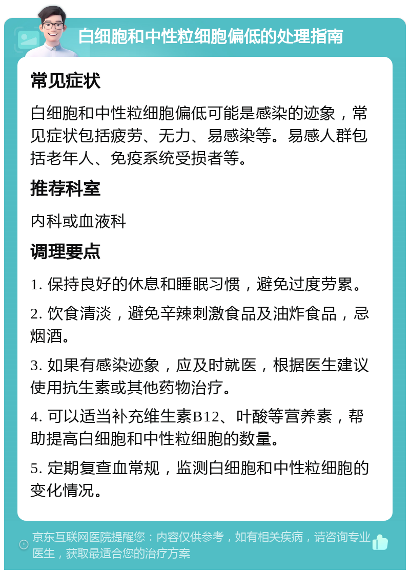 白细胞和中性粒细胞偏低的处理指南 常见症状 白细胞和中性粒细胞偏低可能是感染的迹象，常见症状包括疲劳、无力、易感染等。易感人群包括老年人、免疫系统受损者等。 推荐科室 内科或血液科 调理要点 1. 保持良好的休息和睡眠习惯，避免过度劳累。 2. 饮食清淡，避免辛辣刺激食品及油炸食品，忌烟酒。 3. 如果有感染迹象，应及时就医，根据医生建议使用抗生素或其他药物治疗。 4. 可以适当补充维生素B12、叶酸等营养素，帮助提高白细胞和中性粒细胞的数量。 5. 定期复查血常规，监测白细胞和中性粒细胞的变化情况。