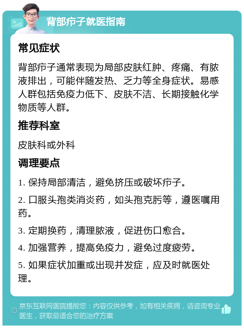 背部疖子就医指南 常见症状 背部疖子通常表现为局部皮肤红肿、疼痛、有脓液排出，可能伴随发热、乏力等全身症状。易感人群包括免疫力低下、皮肤不洁、长期接触化学物质等人群。 推荐科室 皮肤科或外科 调理要点 1. 保持局部清洁，避免挤压或破坏疖子。 2. 口服头孢类消炎药，如头孢克肟等，遵医嘱用药。 3. 定期换药，清理脓液，促进伤口愈合。 4. 加强营养，提高免疫力，避免过度疲劳。 5. 如果症状加重或出现并发症，应及时就医处理。