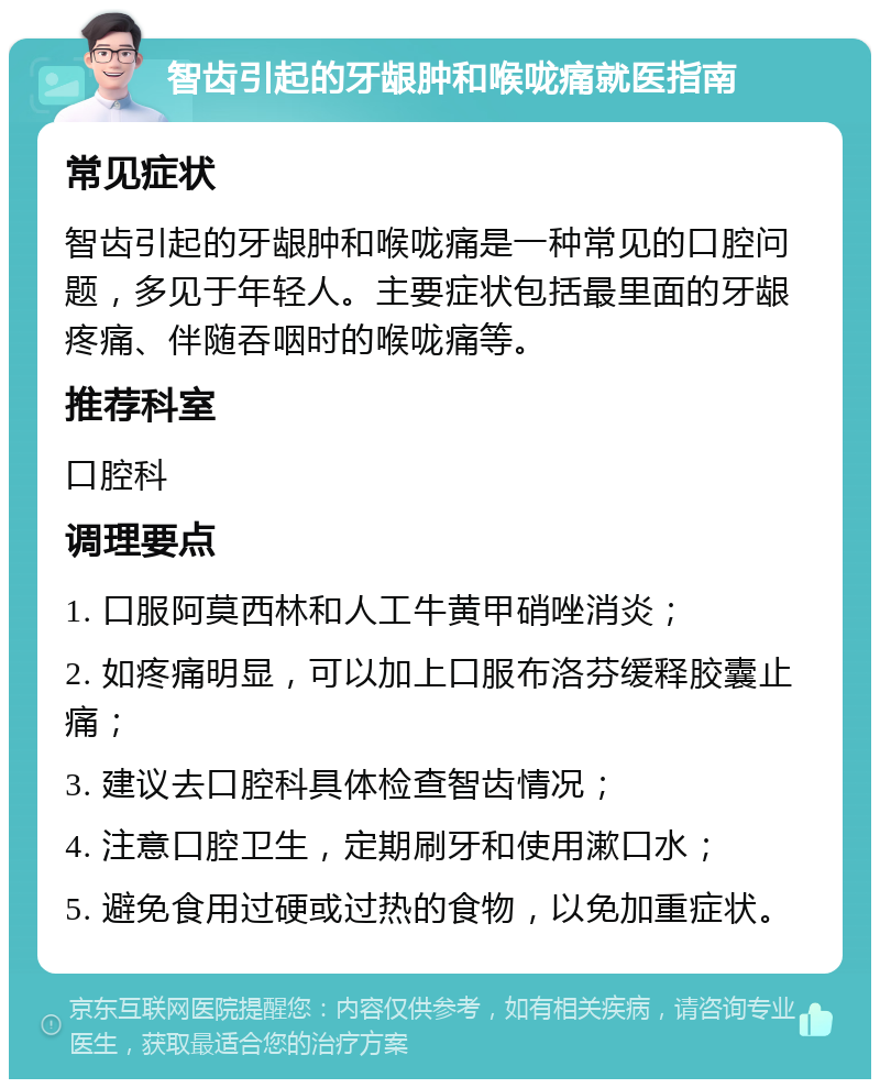 智齿引起的牙龈肿和喉咙痛就医指南 常见症状 智齿引起的牙龈肿和喉咙痛是一种常见的口腔问题，多见于年轻人。主要症状包括最里面的牙龈疼痛、伴随吞咽时的喉咙痛等。 推荐科室 口腔科 调理要点 1. 口服阿莫西林和人工牛黄甲硝唑消炎； 2. 如疼痛明显，可以加上口服布洛芬缓释胶囊止痛； 3. 建议去口腔科具体检查智齿情况； 4. 注意口腔卫生，定期刷牙和使用漱口水； 5. 避免食用过硬或过热的食物，以免加重症状。