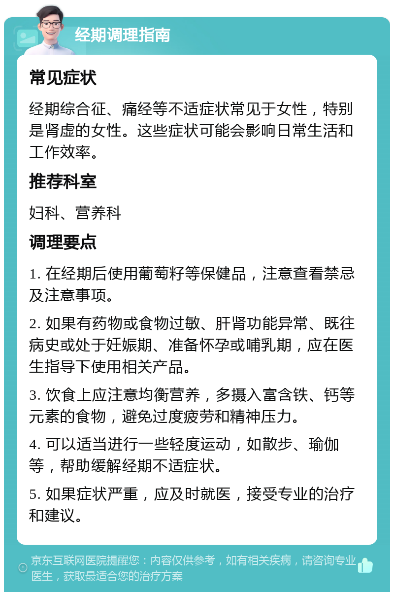 经期调理指南 常见症状 经期综合征、痛经等不适症状常见于女性，特别是肾虚的女性。这些症状可能会影响日常生活和工作效率。 推荐科室 妇科、营养科 调理要点 1. 在经期后使用葡萄籽等保健品，注意查看禁忌及注意事项。 2. 如果有药物或食物过敏、肝肾功能异常、既往病史或处于妊娠期、准备怀孕或哺乳期，应在医生指导下使用相关产品。 3. 饮食上应注意均衡营养，多摄入富含铁、钙等元素的食物，避免过度疲劳和精神压力。 4. 可以适当进行一些轻度运动，如散步、瑜伽等，帮助缓解经期不适症状。 5. 如果症状严重，应及时就医，接受专业的治疗和建议。