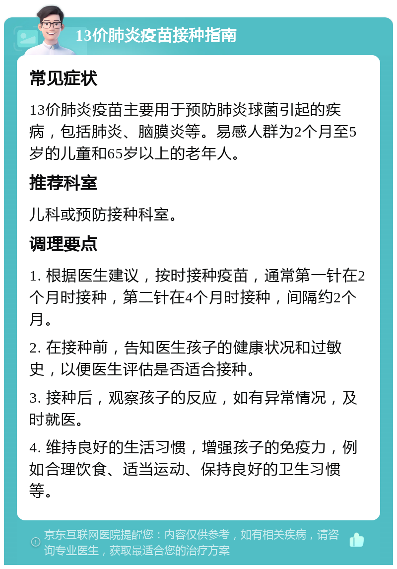 13价肺炎疫苗接种指南 常见症状 13价肺炎疫苗主要用于预防肺炎球菌引起的疾病，包括肺炎、脑膜炎等。易感人群为2个月至5岁的儿童和65岁以上的老年人。 推荐科室 儿科或预防接种科室。 调理要点 1. 根据医生建议，按时接种疫苗，通常第一针在2个月时接种，第二针在4个月时接种，间隔约2个月。 2. 在接种前，告知医生孩子的健康状况和过敏史，以便医生评估是否适合接种。 3. 接种后，观察孩子的反应，如有异常情况，及时就医。 4. 维持良好的生活习惯，增强孩子的免疫力，例如合理饮食、适当运动、保持良好的卫生习惯等。