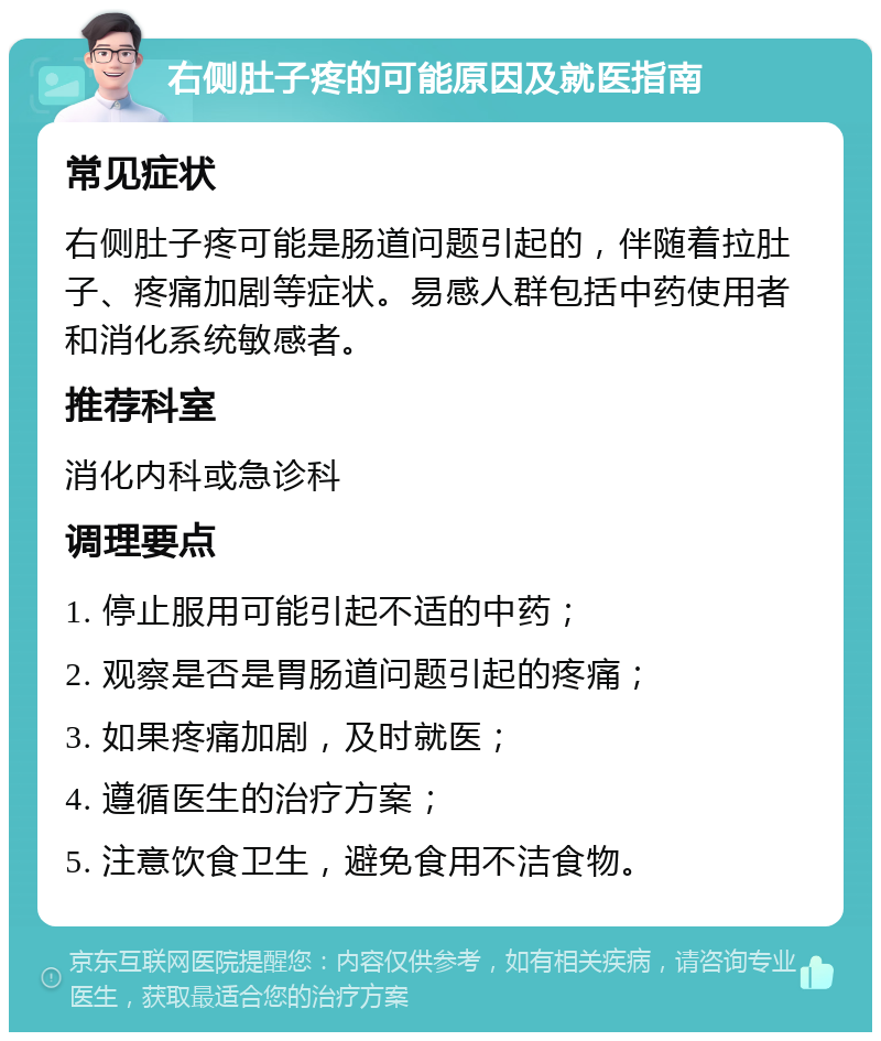 右侧肚子疼的可能原因及就医指南 常见症状 右侧肚子疼可能是肠道问题引起的，伴随着拉肚子、疼痛加剧等症状。易感人群包括中药使用者和消化系统敏感者。 推荐科室 消化内科或急诊科 调理要点 1. 停止服用可能引起不适的中药； 2. 观察是否是胃肠道问题引起的疼痛； 3. 如果疼痛加剧，及时就医； 4. 遵循医生的治疗方案； 5. 注意饮食卫生，避免食用不洁食物。