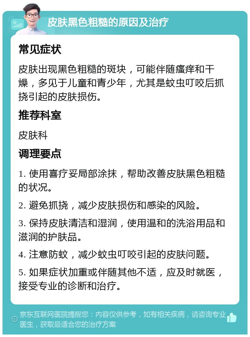 皮肤黑色粗糙的原因及治疗 常见症状 皮肤出现黑色粗糙的斑块，可能伴随瘙痒和干燥，多见于儿童和青少年，尤其是蚊虫叮咬后抓挠引起的皮肤损伤。 推荐科室 皮肤科 调理要点 1. 使用喜疗妥局部涂抹，帮助改善皮肤黑色粗糙的状况。 2. 避免抓挠，减少皮肤损伤和感染的风险。 3. 保持皮肤清洁和湿润，使用温和的洗浴用品和滋润的护肤品。 4. 注意防蚊，减少蚊虫叮咬引起的皮肤问题。 5. 如果症状加重或伴随其他不适，应及时就医，接受专业的诊断和治疗。