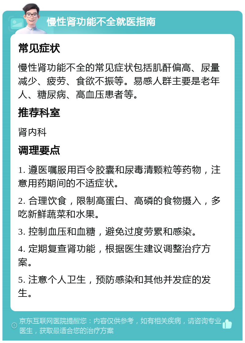 慢性肾功能不全就医指南 常见症状 慢性肾功能不全的常见症状包括肌酐偏高、尿量减少、疲劳、食欲不振等。易感人群主要是老年人、糖尿病、高血压患者等。 推荐科室 肾内科 调理要点 1. 遵医嘱服用百令胶囊和尿毒清颗粒等药物，注意用药期间的不适症状。 2. 合理饮食，限制高蛋白、高磷的食物摄入，多吃新鲜蔬菜和水果。 3. 控制血压和血糖，避免过度劳累和感染。 4. 定期复查肾功能，根据医生建议调整治疗方案。 5. 注意个人卫生，预防感染和其他并发症的发生。