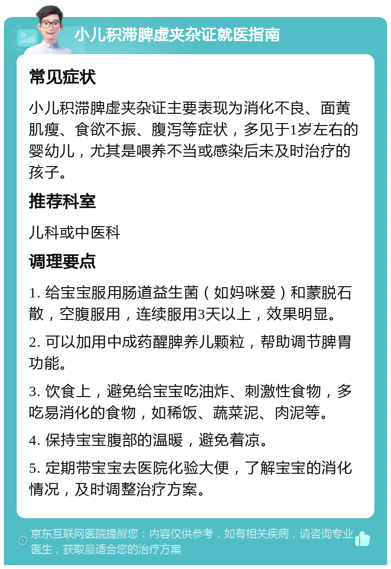 小儿积滞脾虚夹杂证就医指南 常见症状 小儿积滞脾虚夹杂证主要表现为消化不良、面黄肌瘦、食欲不振、腹泻等症状，多见于1岁左右的婴幼儿，尤其是喂养不当或感染后未及时治疗的孩子。 推荐科室 儿科或中医科 调理要点 1. 给宝宝服用肠道益生菌（如妈咪爱）和蒙脱石散，空腹服用，连续服用3天以上，效果明显。 2. 可以加用中成药醒脾养儿颗粒，帮助调节脾胃功能。 3. 饮食上，避免给宝宝吃油炸、刺激性食物，多吃易消化的食物，如稀饭、蔬菜泥、肉泥等。 4. 保持宝宝腹部的温暖，避免着凉。 5. 定期带宝宝去医院化验大便，了解宝宝的消化情况，及时调整治疗方案。