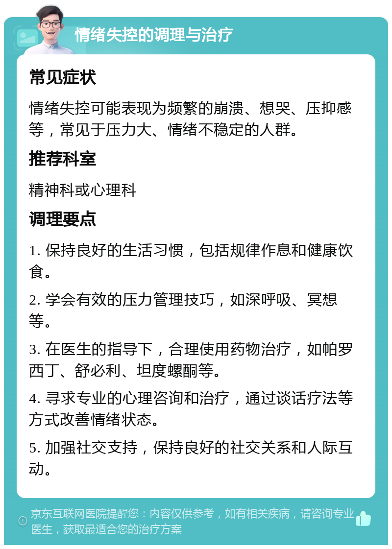 情绪失控的调理与治疗 常见症状 情绪失控可能表现为频繁的崩溃、想哭、压抑感等，常见于压力大、情绪不稳定的人群。 推荐科室 精神科或心理科 调理要点 1. 保持良好的生活习惯，包括规律作息和健康饮食。 2. 学会有效的压力管理技巧，如深呼吸、冥想等。 3. 在医生的指导下，合理使用药物治疗，如帕罗西丁、舒必利、坦度螺酮等。 4. 寻求专业的心理咨询和治疗，通过谈话疗法等方式改善情绪状态。 5. 加强社交支持，保持良好的社交关系和人际互动。