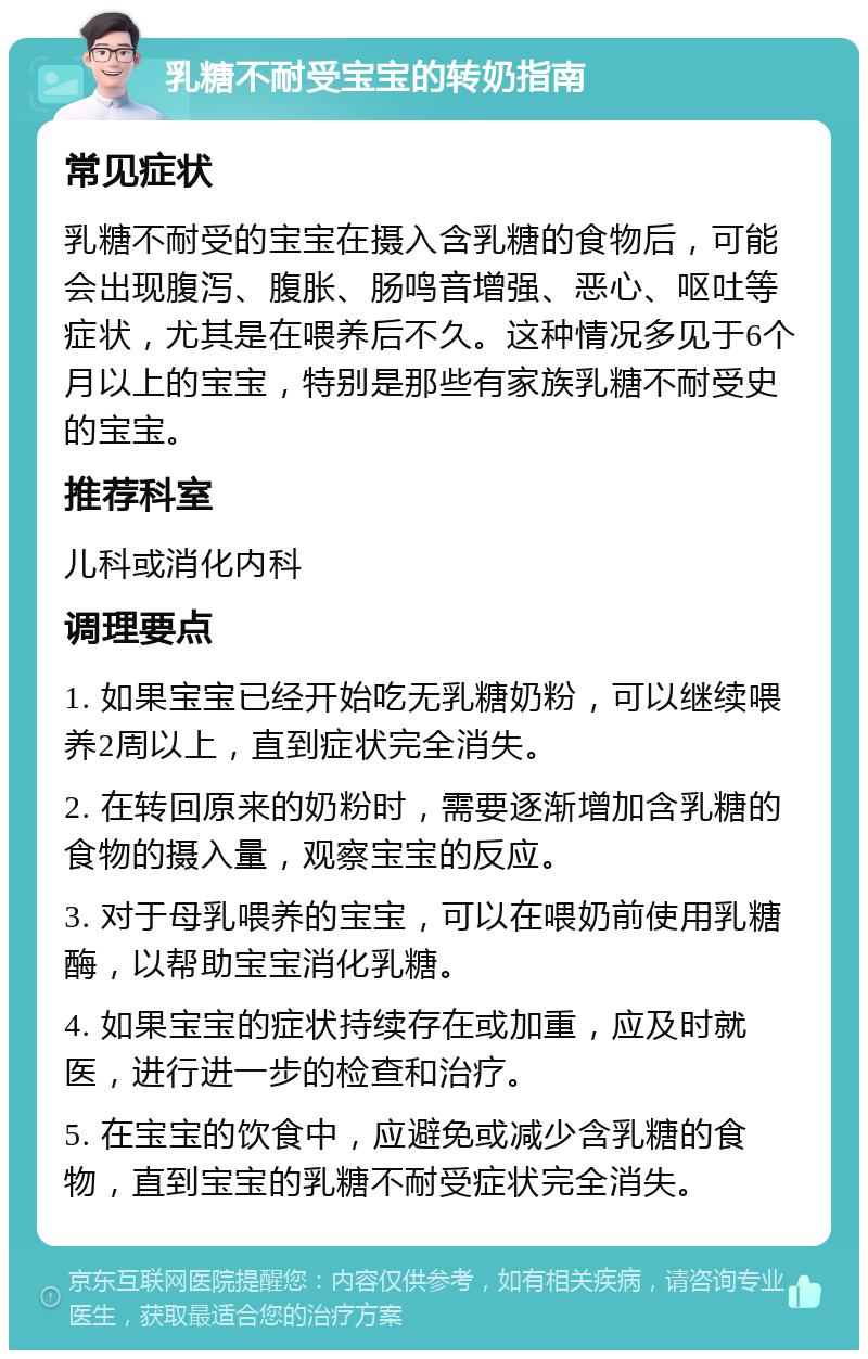 乳糖不耐受宝宝的转奶指南 常见症状 乳糖不耐受的宝宝在摄入含乳糖的食物后，可能会出现腹泻、腹胀、肠鸣音增强、恶心、呕吐等症状，尤其是在喂养后不久。这种情况多见于6个月以上的宝宝，特别是那些有家族乳糖不耐受史的宝宝。 推荐科室 儿科或消化内科 调理要点 1. 如果宝宝已经开始吃无乳糖奶粉，可以继续喂养2周以上，直到症状完全消失。 2. 在转回原来的奶粉时，需要逐渐增加含乳糖的食物的摄入量，观察宝宝的反应。 3. 对于母乳喂养的宝宝，可以在喂奶前使用乳糖酶，以帮助宝宝消化乳糖。 4. 如果宝宝的症状持续存在或加重，应及时就医，进行进一步的检查和治疗。 5. 在宝宝的饮食中，应避免或减少含乳糖的食物，直到宝宝的乳糖不耐受症状完全消失。