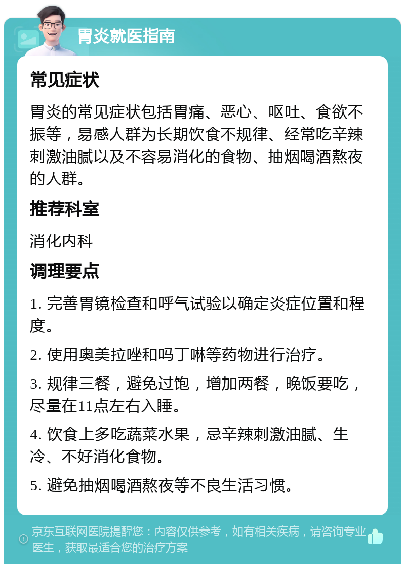 胃炎就医指南 常见症状 胃炎的常见症状包括胃痛、恶心、呕吐、食欲不振等，易感人群为长期饮食不规律、经常吃辛辣刺激油腻以及不容易消化的食物、抽烟喝酒熬夜的人群。 推荐科室 消化内科 调理要点 1. 完善胃镜检查和呼气试验以确定炎症位置和程度。 2. 使用奥美拉唑和吗丁啉等药物进行治疗。 3. 规律三餐，避免过饱，增加两餐，晚饭要吃，尽量在11点左右入睡。 4. 饮食上多吃蔬菜水果，忌辛辣刺激油腻、生冷、不好消化食物。 5. 避免抽烟喝酒熬夜等不良生活习惯。