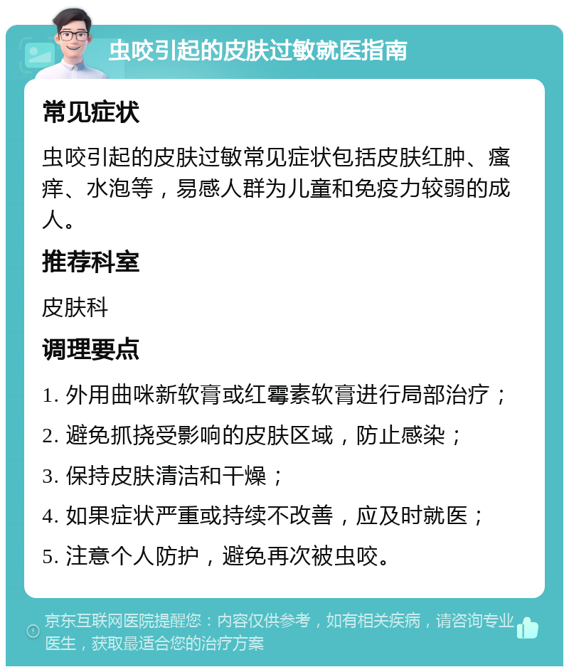 虫咬引起的皮肤过敏就医指南 常见症状 虫咬引起的皮肤过敏常见症状包括皮肤红肿、瘙痒、水泡等，易感人群为儿童和免疫力较弱的成人。 推荐科室 皮肤科 调理要点 1. 外用曲咪新软膏或红霉素软膏进行局部治疗； 2. 避免抓挠受影响的皮肤区域，防止感染； 3. 保持皮肤清洁和干燥； 4. 如果症状严重或持续不改善，应及时就医； 5. 注意个人防护，避免再次被虫咬。