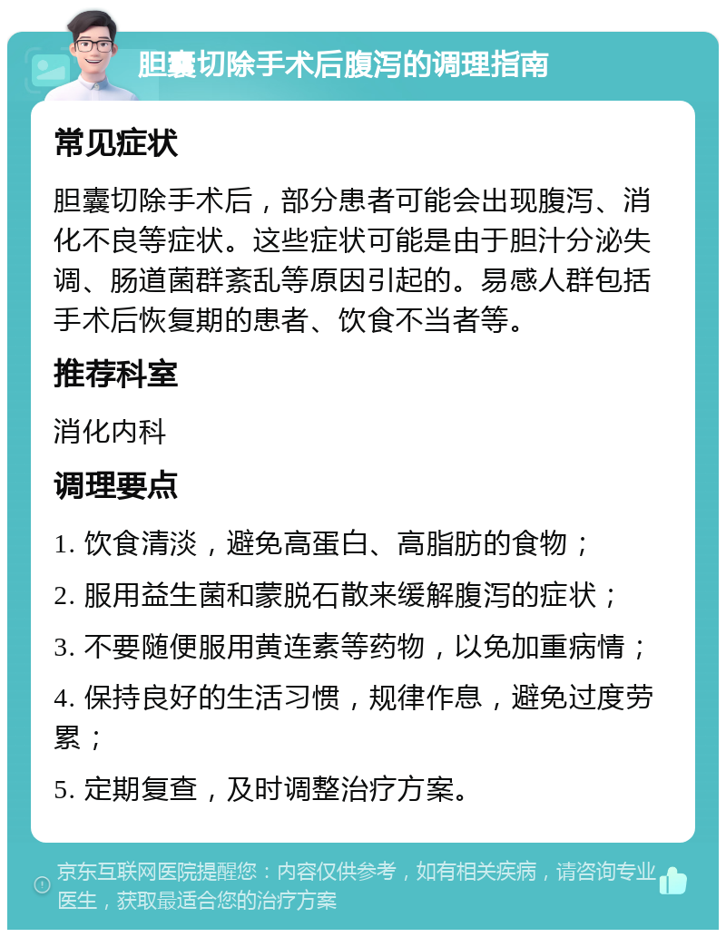 胆囊切除手术后腹泻的调理指南 常见症状 胆囊切除手术后，部分患者可能会出现腹泻、消化不良等症状。这些症状可能是由于胆汁分泌失调、肠道菌群紊乱等原因引起的。易感人群包括手术后恢复期的患者、饮食不当者等。 推荐科室 消化内科 调理要点 1. 饮食清淡，避免高蛋白、高脂肪的食物； 2. 服用益生菌和蒙脱石散来缓解腹泻的症状； 3. 不要随便服用黄连素等药物，以免加重病情； 4. 保持良好的生活习惯，规律作息，避免过度劳累； 5. 定期复查，及时调整治疗方案。