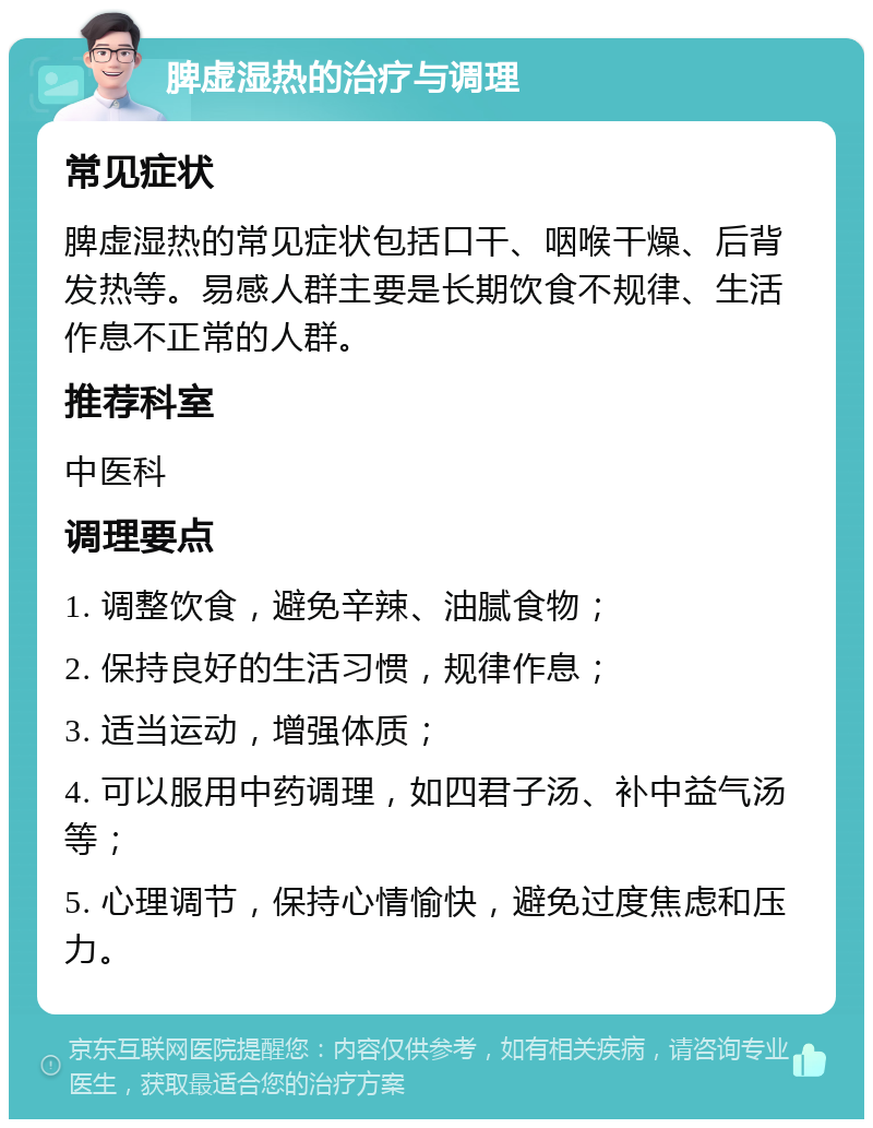 脾虚湿热的治疗与调理 常见症状 脾虚湿热的常见症状包括口干、咽喉干燥、后背发热等。易感人群主要是长期饮食不规律、生活作息不正常的人群。 推荐科室 中医科 调理要点 1. 调整饮食，避免辛辣、油腻食物； 2. 保持良好的生活习惯，规律作息； 3. 适当运动，增强体质； 4. 可以服用中药调理，如四君子汤、补中益气汤等； 5. 心理调节，保持心情愉快，避免过度焦虑和压力。