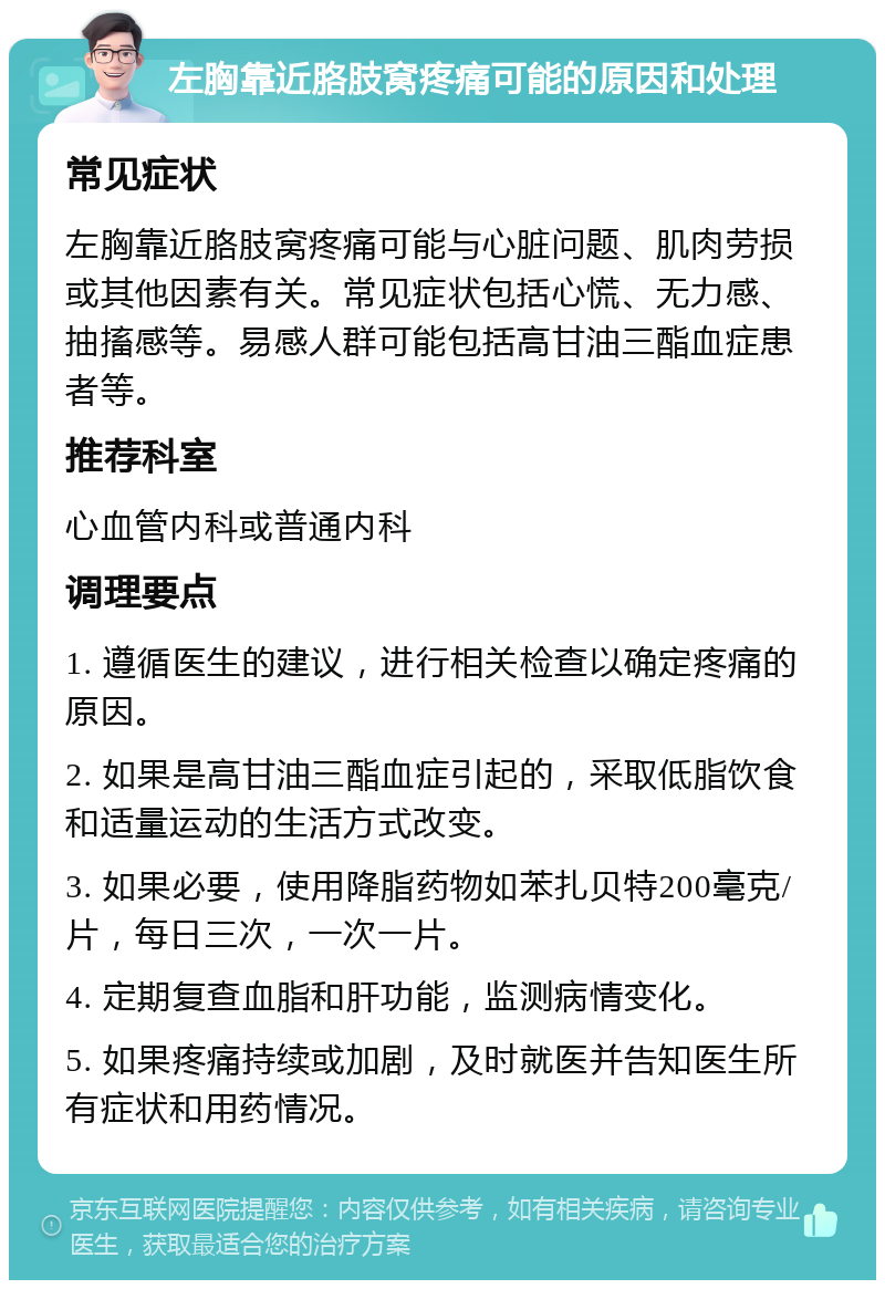 左胸靠近胳肢窝疼痛可能的原因和处理 常见症状 左胸靠近胳肢窝疼痛可能与心脏问题、肌肉劳损或其他因素有关。常见症状包括心慌、无力感、抽搐感等。易感人群可能包括高甘油三酯血症患者等。 推荐科室 心血管内科或普通内科 调理要点 1. 遵循医生的建议，进行相关检查以确定疼痛的原因。 2. 如果是高甘油三酯血症引起的，采取低脂饮食和适量运动的生活方式改变。 3. 如果必要，使用降脂药物如苯扎贝特200毫克/片，每日三次，一次一片。 4. 定期复查血脂和肝功能，监测病情变化。 5. 如果疼痛持续或加剧，及时就医并告知医生所有症状和用药情况。