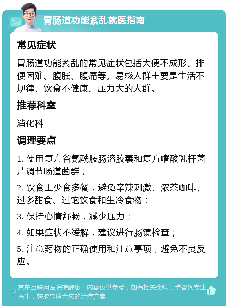 胃肠道功能紊乱就医指南 常见症状 胃肠道功能紊乱的常见症状包括大便不成形、排便困难、腹胀、腹痛等。易感人群主要是生活不规律、饮食不健康、压力大的人群。 推荐科室 消化科 调理要点 1. 使用复方谷氨酰胺肠溶胶囊和复方嗜酸乳杆菌片调节肠道菌群； 2. 饮食上少食多餐，避免辛辣刺激、浓茶咖啡、过多甜食、过饱饮食和生冷食物； 3. 保持心情舒畅，减少压力； 4. 如果症状不缓解，建议进行肠镜检查； 5. 注意药物的正确使用和注意事项，避免不良反应。