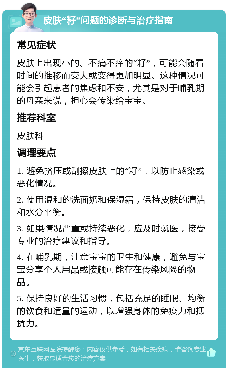 皮肤“籽”问题的诊断与治疗指南 常见症状 皮肤上出现小的、不痛不痒的“籽”，可能会随着时间的推移而变大或变得更加明显。这种情况可能会引起患者的焦虑和不安，尤其是对于哺乳期的母亲来说，担心会传染给宝宝。 推荐科室 皮肤科 调理要点 1. 避免挤压或刮擦皮肤上的“籽”，以防止感染或恶化情况。 2. 使用温和的洗面奶和保湿霜，保持皮肤的清洁和水分平衡。 3. 如果情况严重或持续恶化，应及时就医，接受专业的治疗建议和指导。 4. 在哺乳期，注意宝宝的卫生和健康，避免与宝宝分享个人用品或接触可能存在传染风险的物品。 5. 保持良好的生活习惯，包括充足的睡眠、均衡的饮食和适量的运动，以增强身体的免疫力和抵抗力。