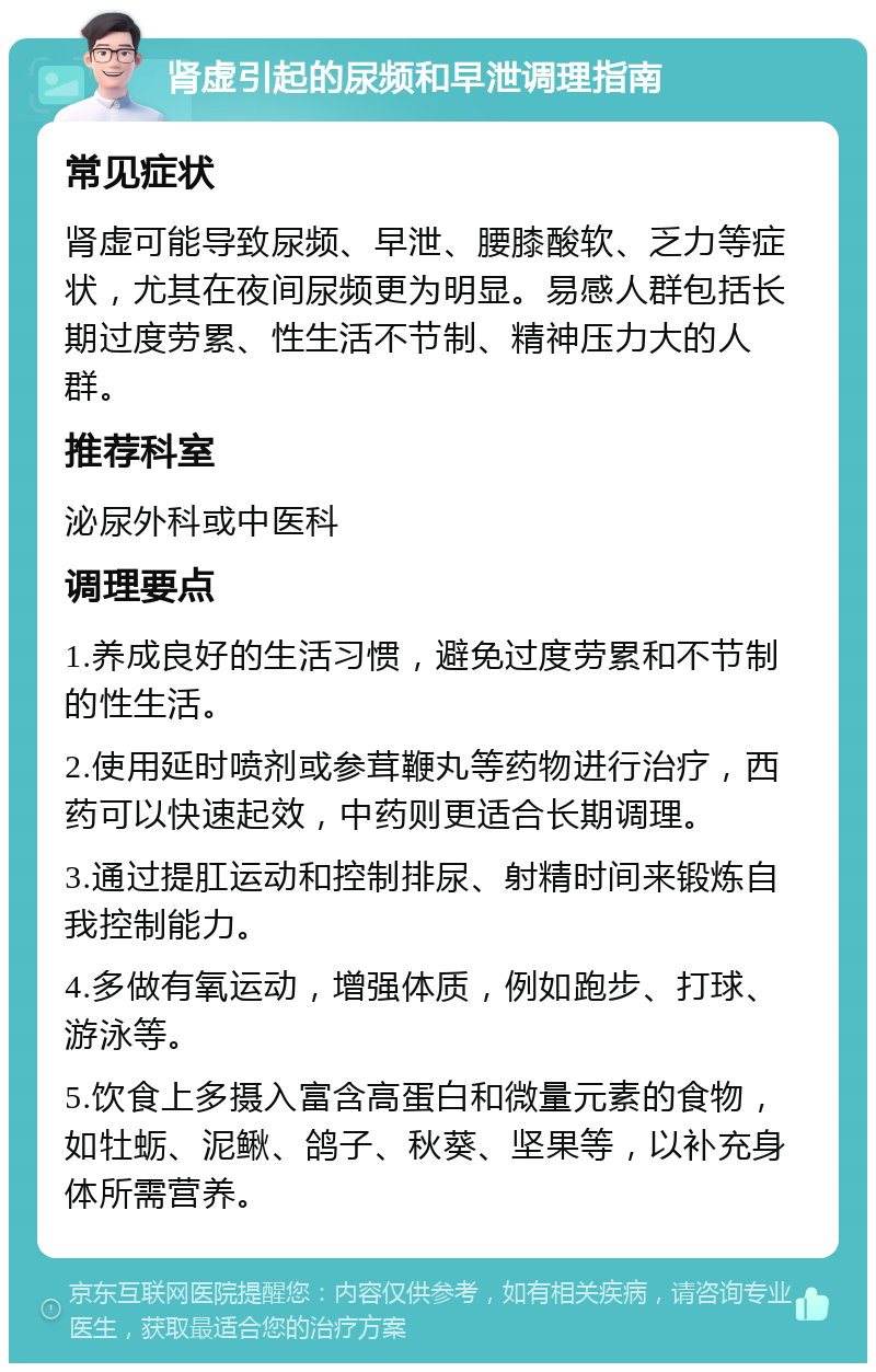 肾虚引起的尿频和早泄调理指南 常见症状 肾虚可能导致尿频、早泄、腰膝酸软、乏力等症状，尤其在夜间尿频更为明显。易感人群包括长期过度劳累、性生活不节制、精神压力大的人群。 推荐科室 泌尿外科或中医科 调理要点 1.养成良好的生活习惯，避免过度劳累和不节制的性生活。 2.使用延时喷剂或参茸鞭丸等药物进行治疗，西药可以快速起效，中药则更适合长期调理。 3.通过提肛运动和控制排尿、射精时间来锻炼自我控制能力。 4.多做有氧运动，增强体质，例如跑步、打球、游泳等。 5.饮食上多摄入富含高蛋白和微量元素的食物，如牡蛎、泥鳅、鸽子、秋葵、坚果等，以补充身体所需营养。