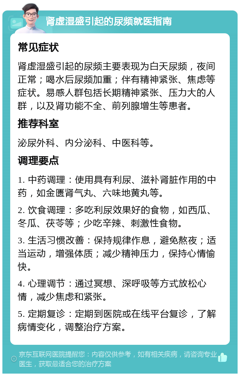 肾虚湿盛引起的尿频就医指南 常见症状 肾虚湿盛引起的尿频主要表现为白天尿频，夜间正常；喝水后尿频加重；伴有精神紧张、焦虑等症状。易感人群包括长期精神紧张、压力大的人群，以及肾功能不全、前列腺增生等患者。 推荐科室 泌尿外科、内分泌科、中医科等。 调理要点 1. 中药调理：使用具有利尿、滋补肾脏作用的中药，如金匮肾气丸、六味地黄丸等。 2. 饮食调理：多吃利尿效果好的食物，如西瓜、冬瓜、茯苓等；少吃辛辣、刺激性食物。 3. 生活习惯改善：保持规律作息，避免熬夜；适当运动，增强体质；减少精神压力，保持心情愉快。 4. 心理调节：通过冥想、深呼吸等方式放松心情，减少焦虑和紧张。 5. 定期复诊：定期到医院或在线平台复诊，了解病情变化，调整治疗方案。