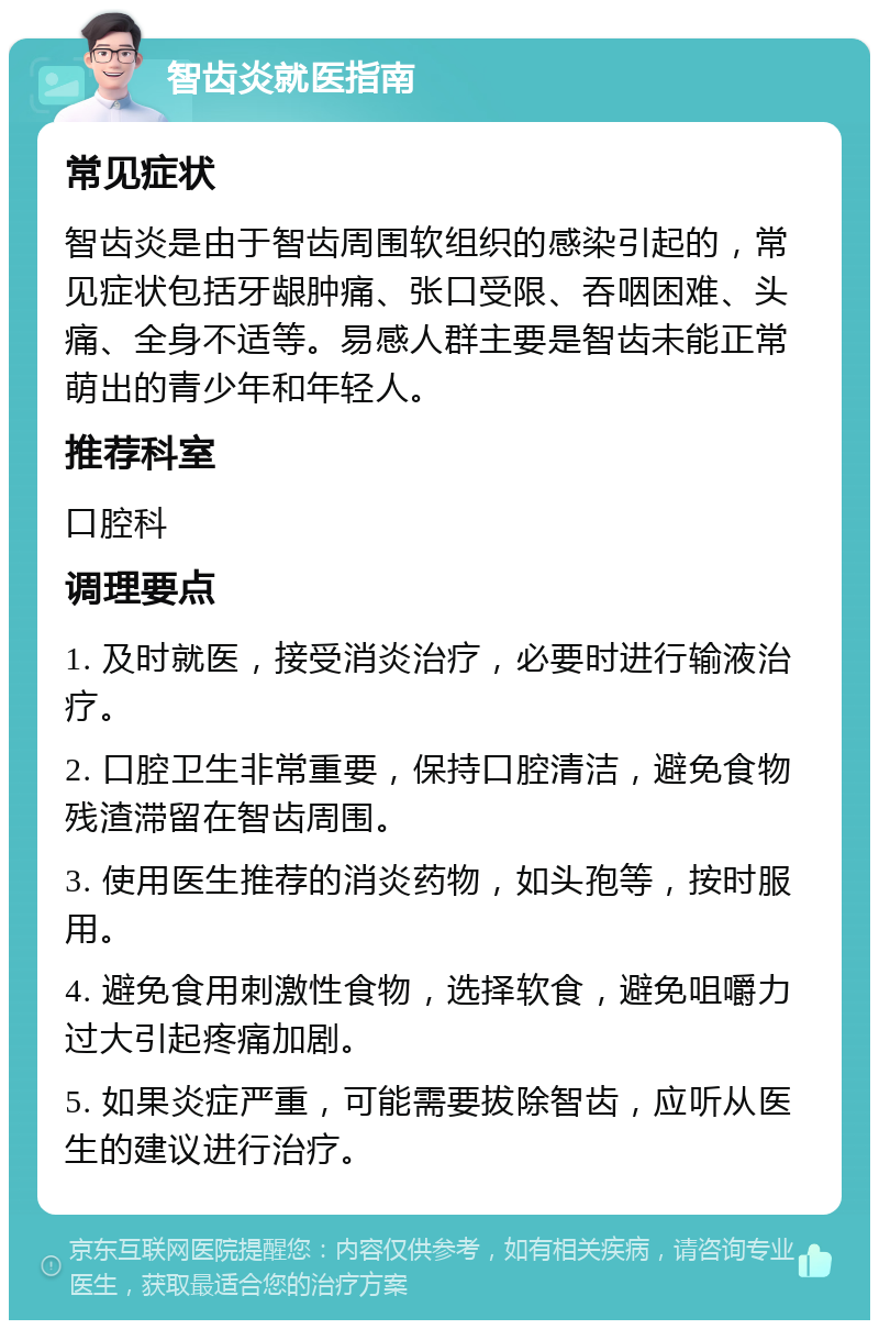 智齿炎就医指南 常见症状 智齿炎是由于智齿周围软组织的感染引起的，常见症状包括牙龈肿痛、张口受限、吞咽困难、头痛、全身不适等。易感人群主要是智齿未能正常萌出的青少年和年轻人。 推荐科室 口腔科 调理要点 1. 及时就医，接受消炎治疗，必要时进行输液治疗。 2. 口腔卫生非常重要，保持口腔清洁，避免食物残渣滞留在智齿周围。 3. 使用医生推荐的消炎药物，如头孢等，按时服用。 4. 避免食用刺激性食物，选择软食，避免咀嚼力过大引起疼痛加剧。 5. 如果炎症严重，可能需要拔除智齿，应听从医生的建议进行治疗。