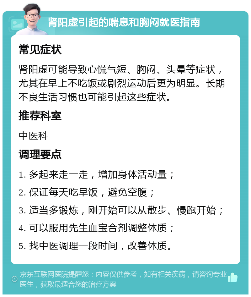 肾阳虚引起的喘息和胸闷就医指南 常见症状 肾阳虚可能导致心慌气短、胸闷、头晕等症状，尤其在早上不吃饭或剧烈运动后更为明显。长期不良生活习惯也可能引起这些症状。 推荐科室 中医科 调理要点 1. 多起来走一走，增加身体活动量； 2. 保证每天吃早饭，避免空腹； 3. 适当多锻炼，刚开始可以从散步、慢跑开始； 4. 可以服用先生血宝合剂调整体质； 5. 找中医调理一段时间，改善体质。