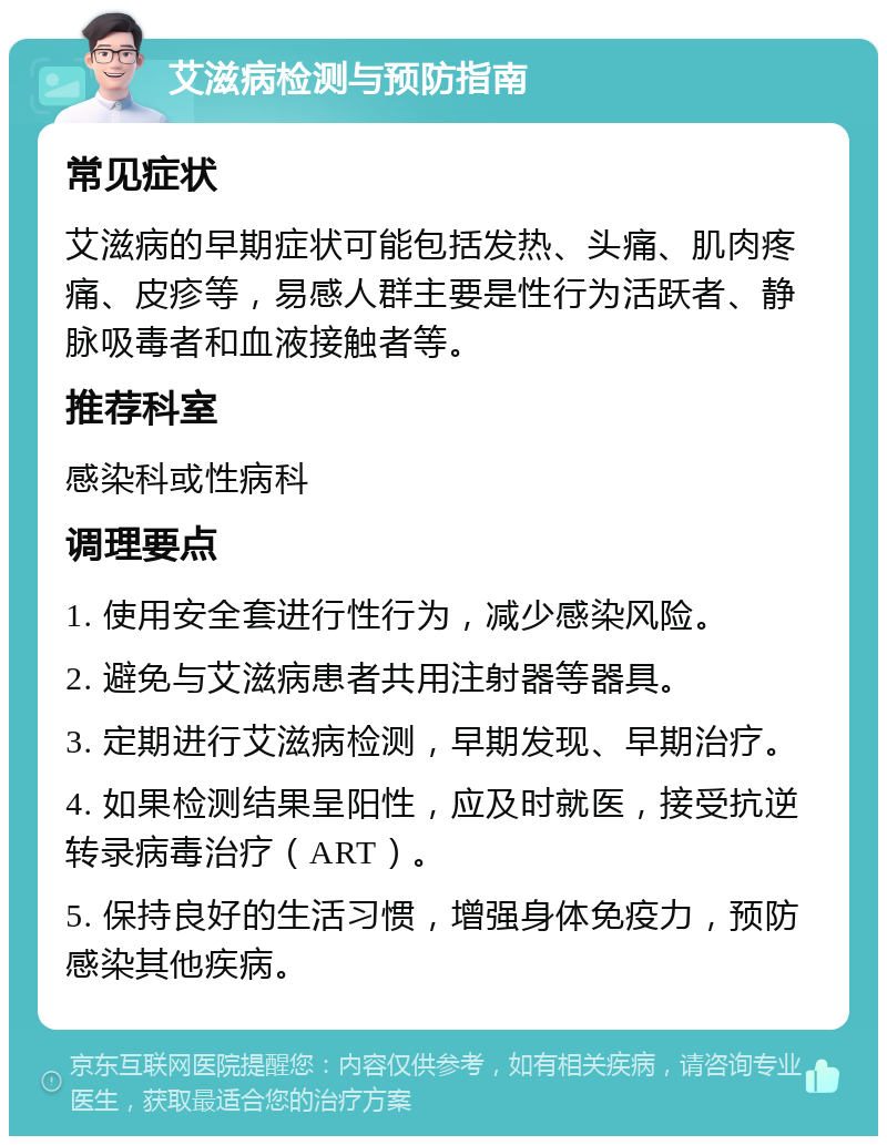 艾滋病检测与预防指南 常见症状 艾滋病的早期症状可能包括发热、头痛、肌肉疼痛、皮疹等，易感人群主要是性行为活跃者、静脉吸毒者和血液接触者等。 推荐科室 感染科或性病科 调理要点 1. 使用安全套进行性行为，减少感染风险。 2. 避免与艾滋病患者共用注射器等器具。 3. 定期进行艾滋病检测，早期发现、早期治疗。 4. 如果检测结果呈阳性，应及时就医，接受抗逆转录病毒治疗（ART）。 5. 保持良好的生活习惯，增强身体免疫力，预防感染其他疾病。