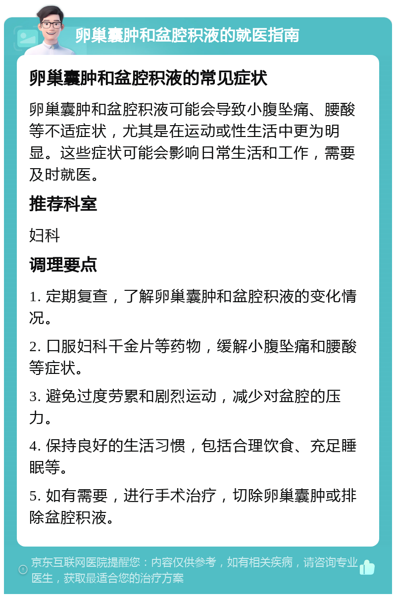 卵巢囊肿和盆腔积液的就医指南 卵巢囊肿和盆腔积液的常见症状 卵巢囊肿和盆腔积液可能会导致小腹坠痛、腰酸等不适症状，尤其是在运动或性生活中更为明显。这些症状可能会影响日常生活和工作，需要及时就医。 推荐科室 妇科 调理要点 1. 定期复查，了解卵巢囊肿和盆腔积液的变化情况。 2. 口服妇科千金片等药物，缓解小腹坠痛和腰酸等症状。 3. 避免过度劳累和剧烈运动，减少对盆腔的压力。 4. 保持良好的生活习惯，包括合理饮食、充足睡眠等。 5. 如有需要，进行手术治疗，切除卵巢囊肿或排除盆腔积液。