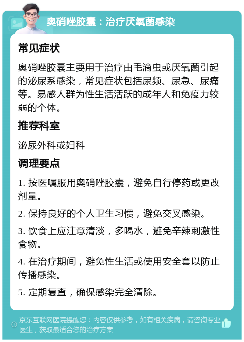 奥硝唑胶囊：治疗厌氧菌感染 常见症状 奥硝唑胶囊主要用于治疗由毛滴虫或厌氧菌引起的泌尿系感染，常见症状包括尿频、尿急、尿痛等。易感人群为性生活活跃的成年人和免疫力较弱的个体。 推荐科室 泌尿外科或妇科 调理要点 1. 按医嘱服用奥硝唑胶囊，避免自行停药或更改剂量。 2. 保持良好的个人卫生习惯，避免交叉感染。 3. 饮食上应注意清淡，多喝水，避免辛辣刺激性食物。 4. 在治疗期间，避免性生活或使用安全套以防止传播感染。 5. 定期复查，确保感染完全清除。