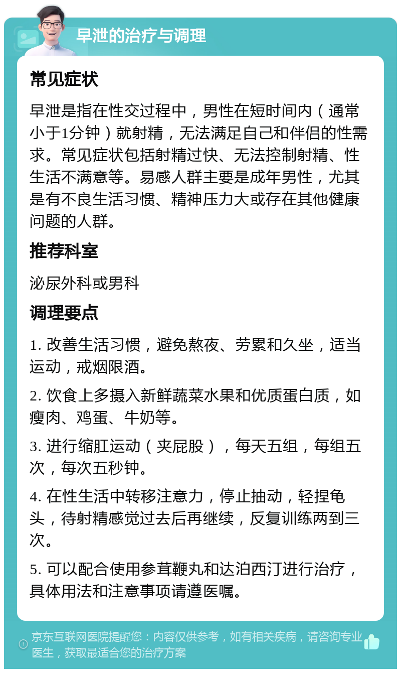 早泄的治疗与调理 常见症状 早泄是指在性交过程中，男性在短时间内（通常小于1分钟）就射精，无法满足自己和伴侣的性需求。常见症状包括射精过快、无法控制射精、性生活不满意等。易感人群主要是成年男性，尤其是有不良生活习惯、精神压力大或存在其他健康问题的人群。 推荐科室 泌尿外科或男科 调理要点 1. 改善生活习惯，避免熬夜、劳累和久坐，适当运动，戒烟限酒。 2. 饮食上多摄入新鲜蔬菜水果和优质蛋白质，如瘦肉、鸡蛋、牛奶等。 3. 进行缩肛运动（夹屁股），每天五组，每组五次，每次五秒钟。 4. 在性生活中转移注意力，停止抽动，轻捏龟头，待射精感觉过去后再继续，反复训练两到三次。 5. 可以配合使用参茸鞭丸和达泊西汀进行治疗，具体用法和注意事项请遵医嘱。