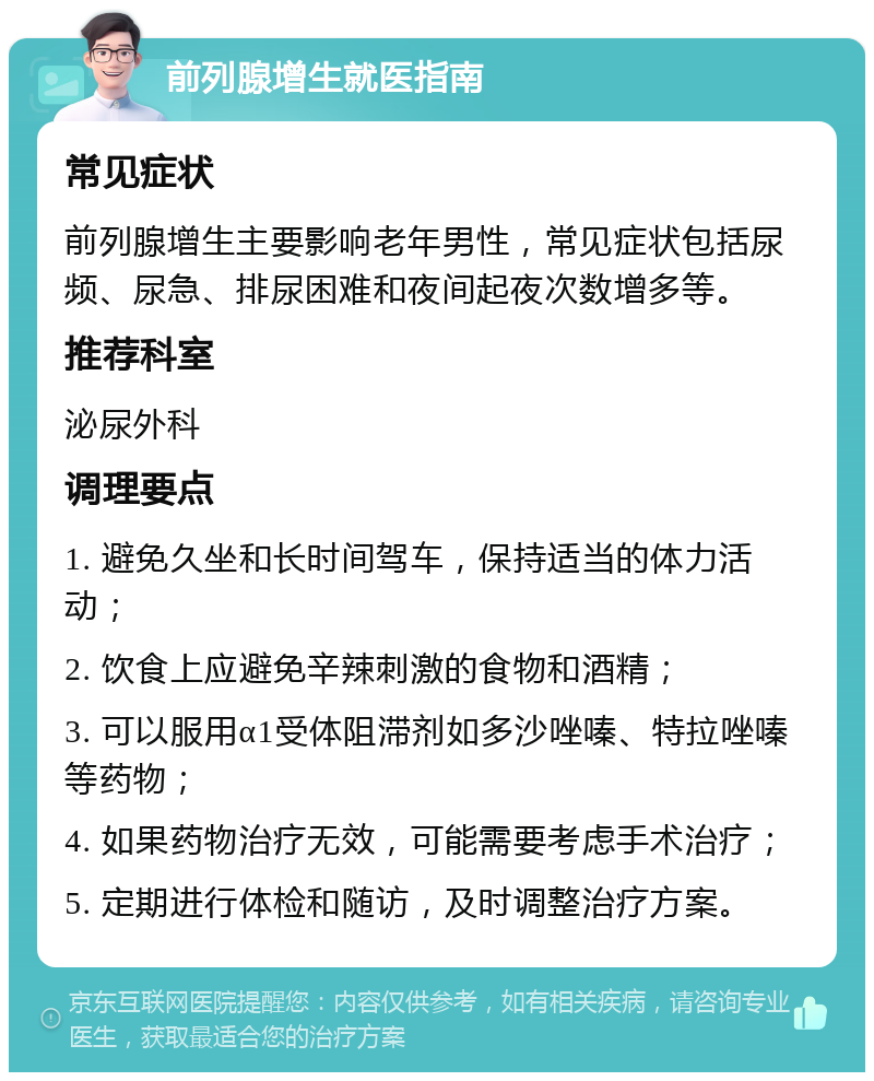 前列腺增生就医指南 常见症状 前列腺增生主要影响老年男性，常见症状包括尿频、尿急、排尿困难和夜间起夜次数增多等。 推荐科室 泌尿外科 调理要点 1. 避免久坐和长时间驾车，保持适当的体力活动； 2. 饮食上应避免辛辣刺激的食物和酒精； 3. 可以服用α1受体阻滞剂如多沙唑嗪、特拉唑嗪等药物； 4. 如果药物治疗无效，可能需要考虑手术治疗； 5. 定期进行体检和随访，及时调整治疗方案。