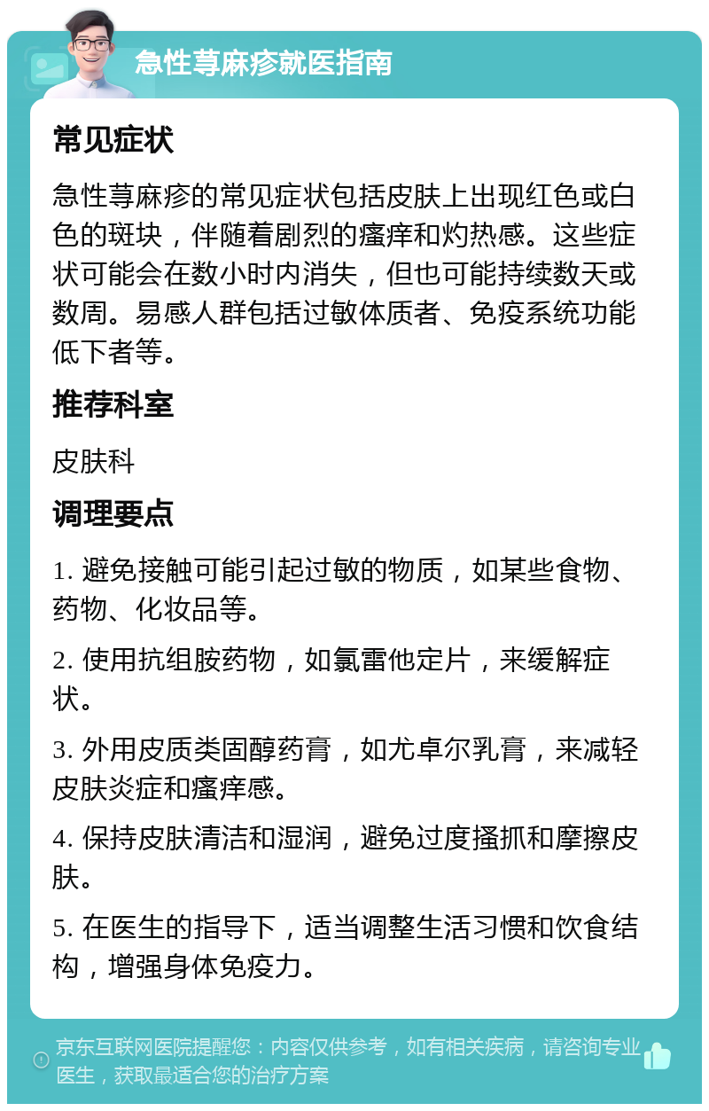 急性荨麻疹就医指南 常见症状 急性荨麻疹的常见症状包括皮肤上出现红色或白色的斑块，伴随着剧烈的瘙痒和灼热感。这些症状可能会在数小时内消失，但也可能持续数天或数周。易感人群包括过敏体质者、免疫系统功能低下者等。 推荐科室 皮肤科 调理要点 1. 避免接触可能引起过敏的物质，如某些食物、药物、化妆品等。 2. 使用抗组胺药物，如氯雷他定片，来缓解症状。 3. 外用皮质类固醇药膏，如尤卓尔乳膏，来减轻皮肤炎症和瘙痒感。 4. 保持皮肤清洁和湿润，避免过度搔抓和摩擦皮肤。 5. 在医生的指导下，适当调整生活习惯和饮食结构，增强身体免疫力。